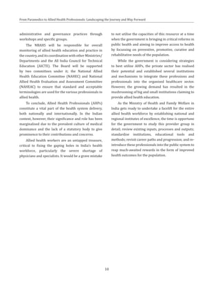 From Paramedics to Allied Health Professionals: Landscaping the Journey and Way Forward
administrative and governance practices through
workshops and specific groups.
The NBAHS will be responsible for overall
monitoring of allied health education and practice in
thecountry,anditscoordinationwithotherMinistries/
Departments and the All India Council for Technical
Education (AICTE). The Board will be supported
by two committees under it; the National Allied
Health Education Committee (NAHEC) and National
Allied Health Evaluation and Assessment Committee
(NAHEAC) to ensure that standard and acceptable
terminologies are used for the various professionals in
allied health.
To conclude, Allied Health Professionals (AHPs)
constitute a vital part of the health system delivery,
both nationally and internationally. In the Indian
context, however, their significance and role has been
marginalised due to the prevalent culture of medical
dominance and the lack of a statutory body to give
prominence to their contributions and concerns.
Allied health workers are an untapped treasure,
critical to fixing the gaping holes in India’s health
workforce, particularly the severe shortage of
physicians and specialists. It would be a grave mistake
to not utilise the capacities of this resource at a time
when the government is bringing in critical reforms in
public health and aiming to improve access to health
by focussing on preventive, promotive, curative and
rehabilitative needs of the population.
While the government is considering strategies
to best utilize AHPs, the private sector has realised
their potential and established several institutions
and mechanisms to integrate these professions and
professionals into the organised healthcare sector.
However, the growing demand has resulted in the
mushrooming of big and small institutions claiming to
provide allied health education.
As the Ministry of Health and Family Welfare in
India gets ready to undertake a facelift for the entire
allied health workforce by establishing national and
regional institutes of excellence, the time is opportune
for the government to study this provider group in
detail; review existing inputs, processes and outputs;
standardise institutions, educational tools and
methods; revisit career paths and progression; and re-
introduce these professionals into the public system to
reap much-awaited rewards in the form of improved
health outcomes for the population.
10
 
