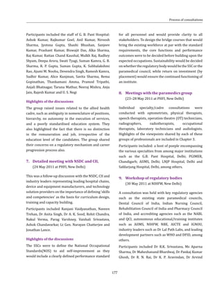 177
Participants included the staff of G. B. Pant Hospital:
Ashok Kumar, Rajkumar Goel, Anil Kumar, Niroosh
Sharma, Jyotsna Gupta, Shashi Bhushan, Sanjeev
Kumar, Prashant Kumar, Biswajit Das, Alka Sharma,
Raj Kumar, Rattan Chand Kaushal, Mulkh Raj, Radhey
Shyam, Deepa Arora, Swati Tyagi, Suman Kamra, G. B.
Sharma, R. P. Gupta, Suman Gupta, K. Subbalakshmi
Rao, Ajumi M. Noohu, Devendra Singh, Ramesh Kamra,
Sudhir Kumar, Alice Kunjman, Savita Sharma, Rema
Gopinathan, Thankamani Amma, Pramod Tripathi,
Anjali Bhatnagar, Taruna Mathur, Neeraj Mishra, Anju
Jain, Rajesh Kumar and U. S. Negi
Highlights of the discussions
The group raised issues related to the allied health
cadre, such as ambiguity in nomenclature of positions,
hierarchy, no autonomy in the execution of services,
and a poorly standardised education system. They
also highlighted the fact that there is no distinction
in the remuneration and job, irrespective of the
education level of the candidates. The group shared
their concerns on a regulatory mechanism and career
progression process also.
7.	 Detailed meeting with NSDC and CII,
	 (24 May 2011 at PHFI, New Delhi)
This was a follow-up discussion with the NSDC, CII and
industry leaders representing leading hospital chains,
device and equipment manufacturers, and technology
solution providers on the importance of defining ‘skills
and competencies’ as the basis for curriculum design,
training and capacity building.
Participants included Ranjani Vaidyanathan, Naveen
Trehan, Dr Anita Singh, Dr A. K. Sood, Rohit Chandra,
Nakul Verma, Parag Varshney, Vaishali Srivastava,
Ashok Chandavarkar, Lt Gen. Narayan Chatterjee and
Jonathan Lance.
Highlights of the discussions
The SSCs were to define the National Occupational
Standards(NOS) to aid self-improvement as they
would include a clearly defined performance standard
for all personnel and would provide clarity to all
stakeholders. To design the bridge courses that would
bring the existing workforce at par with the standard
requirements, the core functions and performance
outcomes were to be decided before building upon the
expected occupations. Sustainability would be decided
onwhethertheregulatorybodywouldbetheSSCorthe
paramedical council, while return on investment (by
placement) would ensure the continued functioning of
an institute.
8.	 Meetings with the paramedics group
	 (23–28 May 2011 at PHFI, New Delhi)
Individual specialty/cadre consultations were
conducted with optometrists, physical therapists,
speech therapists, operation theatre (OT) technicians,
radiographers, radiotherapists, occupational
therapists, laboratory technicians and audiologists.
Highlights of the viewpoints shared by each of these
groups of professionals are included in Chapter 3.
Participants included: a host of poeple encompassing
the various specialties from among major institutions
such as the G.B. Pant Hospital, Delhi; PGIMER,
Chandigarh; AIIMS, Delhi; LNJP Hospital, Delhi and
Safdarjung Hospital, Delhi, among others.
9.	 Workshop of regulatory bodies
	 (30 May 2011 at NIHFW, New Delhi)
A consultation was held with key regulatory agencies
such as the existing state paramedical councils,
Dental Council of India, Indian Nursing Council,
Rehabilitation Council of India and Pharmacy Council
of India, and accrediting agencies such as the NABL
and QCI, autonomous educational/training institutes
such as AIIMS, NIHFW, NBE, AICTE and IGNOU,
industry leaders such as Dr Lal Path Labs, and leading
development partners such as WHO and DFID, among
others.
Participants included Dr R.K. Srivastava, Ms Aparna
Sharma, Dr Maheshanand Bhardwaj, Dr Pankaj Kumar
Ghosh, Dr R. N. Rai, Dr K. P. Aravindan, Dr Arvind
Process of consultations
 