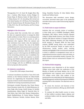 178
From Paramedics to Allied Health Professionals: Landscaping the Journey and Way Forward
Theragaonkar, Dr A. K. Sood, Ms Anagha Khot, Maj.
Gen. I. Cardozo, Billy Stewart, Archna Mudgal, Dr
Punam Bajaj, Dr Bhawna Gulati, Dr Bipin Batra, Dr
T. Dileep Kumar, Dr S. B. Arora,Brig. (Dr) Arvind Lal,
Prof. Deoki Nandan, Dr D. M.Thorat, Prof. Rajvardhan
Azad, Dr Kamlesh Kumar, Mr Shreekant Ranjan, Mr D.
K. Ojha, Mr R. Das, Mr Sunil Nandraj, and Prof. Sanjay
Shrivastava.
Highlights of the discussions
The group stated that currently, there are neither
the data nor organised systems to manage the allied
health workforce in India. There is no existing system
for renewal of licenses, both for nurses as well as
physicians (live register). When the national and
state institutions have similar roles, the duplication
causes conflicts of interest. The roles of the NIAHS
and RIAHS should be clearly demarcated to avoid such
hassles. NIAHS should have the primary responsibility
for recognizing institutions while the states should
recognise courses. In the long term, the NIAHS should
be the overarching university once it establishes the
requisite number of beds and capacity to provide
training. Each RIAHS could be linked with the NIAHS.
Once the NIAHS gets national recognition there could
also be linkages with the six AIIMS-like institutions
that are proposed, where possible.
10.	Industry consultation
	 (7 June 2011, ISID campus, Vasant Kunj)
A national consultation was held on 7 June 2011 with
industry on the National Initiative for Allied Health
Services for Augmenting the Paramedical Training
Capacity in India to involve industrial leaders in setting
standards for training of paramedical personnel.
Participants included Himanshu Roy, Vineet Kumar,
Pavan Choudary, Sundar R.K., Dr Ashok Moharana, Dr
Anita Singh, Joby George, Sunith George, Dr Karthik
Anantharaman, Aditya Singh, Dr Tamorish Kole, Dr
Talat Halim, Capt. Indira Rani, Ranjani Vaidyanathan,
Rajesh Radhakrishnan, Dr Punita Raheja, Prashant
Mohan, Shivkumar Hurdale, Gulshan Baweja, Neha
Daing, Chandrika Pasricha, Dr Asha Bakshi, Richa
Gandhi and Vaibhav Gujral.
The discussions held wereabout course design,
curriculum, perceived status gaps in the profession
and other issues such as cadre restructuring, linguistic
training, etc.
11.	Field visits to major institutes
Institutes that are currently centres of excellence
in these fields such as PGIMER Chandigarh, GMCH
Chandigarh, CMC Vellore, Amrita Institute, Manipal
College of Allied Health Sciences, Sree Chitra Tirunal
Institute, J&J Ethicon Institute of Surgical Education
New Delhi, Safdarjung Hospital, G.B. Pant Hospital,
K.E.M. hospital, J.J. Hospital, IPHH, Ali Yavar Jung
institute, AIIPMR, among others, were undertaken
by the PHFI secretariat. Details on inputs such as
infrastructure, faculty, student ratios, teaching
methods and highlights of the curricula were examined
in detail, in addition to management issues such as
organisational structure, mission, vision and values, as
well as financial sustainability models, if present. The
details of these visits are summarised in Chapter 3 of
this report.
12.	National data mapping
Questionnaires were dispatched to all the medical
colleges across India under the notification of the
Ministry of Health and Family Welfare. Out of 339
questionnaires sent, responses were received from
276 colleges across India. Data analysis of the
questionnaires was undertaken by the Organisation for
Health Management and Rural Development (OHMRD)
assisting PHFI in this initiative. The objectives were as
follows:
●● To review the structure and functions of the
educational institutions offering any allied health
course;
●● To evaluate the allied health courses in terms
of their ability to produce degree, diploma and
certificate holders with the expected knowledge
and skills;
 