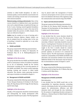 180
From Paramedics to Allied Health Professionals: Landscaping the Journey and Way Forward
activities in allied health disciplines. In order to
maintain quality, a central umbrella council needs to be
created, and existing councils have to be harmonised
with national standards.
Mainstreaming existing professionals: Most of the
courses should be of diploma level; some specialised
ones such as physiotherapy, occupational therapy can
be for 4 years. Existing council-regulated disciplines
such as nursing, pharmacy, to name a few, may not be
included within the purview of AHPs. Details of the
topic are reflected in Chapter 1.
Cadres may be created as in case of nursing and a
distinction between diploma /degree holders can
also be adopted from the nursing cadre. In the case
of teaching, it should be replicated as in any other
teaching cadre.
ii.	 NIAHS and RIAHS
The group comprised the following representatives:
Dr Shyam Ashtekar, Dr Athani, Dr Rajwanshi, Dr
Prathapan Nair, Dr A. K. Mukhopadhyayaand Dr
Kumkum.
Highlights of the discussions
The group decided that the NIAHS and RIAHS should
evolve as autonomous centres of excellence mandated
by an Act of Parliament, funded by the Central
Government, including all the recurring expenses of
the NIAHS and RIAHS. The centres would undertake
teaching, training and research in allied health
education. The mission, vision, governing structure
and scope of activities are detailed in Chapter 4.
iii.	 Management of NIAHS and RIAHS
The group comprised the following representatives:
Lt Gen. Narayan Chatterjee, Dr Krishna Y., Mrs Praniti
Batra, Mr Vijay Kumar, Mr M. P. Singh, Mr Anil Sharma
and Dr Anita Singh.
Highlights of the discussions
Initially, a ToT programme should be institutionalised
and subsequently, the faculty development (FD)
programme should be put in place. The FD programme
may be placed under the management of human
resources and prospects of new courses to be started
have to be debated in the house of the regulatory wing,
the communication and research wing of the NIAHS.
iv.	 Inputs and educational methods
The group comprised the following representatives:
Col Srikar, Dr S.K. Sharma, DrK.P. Aravindan, Dr J.M.
Tharakan, Dr Paul Ravindran, Dr Uma Nambiar, Dr B.
V. Adkoli and Dr Nilesh Kokane.
Highlights of the discussions
It was decided that the course duration should be
based on the content of the course. The duration of
a bachelors’ course should be 3 years + 1 year paid
internship. A Masters’ internship should be research-
based or teaching-based. Provisions for lateral entry
should be made. It was decided that the basic courses
taught in the first 6 months should be common
with appropriate additions made subject-wise, and
periodic updation of curricula to be conducted by
relevant experts. The HR requirements, management
models for sustainability of the NIAHS and RIAHS, and
alternative and assessment methods were discussed.
Additional details of the discussions may be found in
the recommendations section of Chapters 1 and 4.
v.	 Regulatory framework
The group comprised the following representatives:
Dr S. Salunke, Dr Col Sajal Sen, Dr J. P. Mishra, Maj. Gen.
I. Cardozo and Dr Bipin Batra.
Highlights of the discussions
Management of NIAHS and RIAHS
Role delineation
It was decided that the NIAHS would take on the
responsibility for imparting education, promoting
research, developing faculty and providing technical
support for administration, affiliation and AHS
education itself, and through the nine institutions.
For the purpose of regulating education and grant of
affiliation, a National Board of Allied Health Sciences
is to be conceived.
 