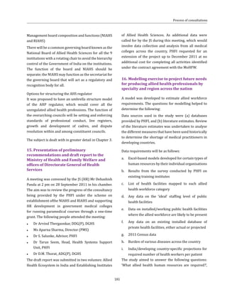 181
of Allied Health Sciences. As additional data were
called for by the JS during this meeting, which would
involve data collection and analysis from all medical
colleges across the country, PHFI requested for an
extension of the project up to December 2011 at no
additional cost for completing all activities identified
under the contract agreement with the MoHFW.
16.	Modelling exercise to project future needs
for producing allied health professionals by
specialty and region across the nation
A model was developed to estimate allied workforce
requirements. The questions for modelling helped to
determine the following:
Data sources used in the study were (a) databases
provided by PHFI, and (b) literature estimates. Review
of the literature estimates was undertaken to analyse
the different measures that have been used historically
to determine the shortage of medical practitioners in
developing countries.
Data requirements will be as follows:	
a.	 Excel-based models developed for certain types of
human resources by their individual organisations
b.	 Results from the survey conducted by PHFI on
existing training institutes
c.	 List of health facilities mapped to each allied
health workforce category
d.	 Any data on the ‘ideal’ staffing level of public
health facilities
e.	 Data on installed/working public health facilities
where the allied workforce are likely to be present
f.	 Any data on an existing installed database of
private health facilities, either actual or projected
g.	 2011 Census data
h.	 Burden of various diseases across the country
i.	 India/developing country-specific projections for
required number of health workers per patient
The study aimed to answer the following questions:
‘What allied health human resources are required?’,
Process of consultations
Management board composition and functions (NIAHS
and RIAHS)
There will be a common governing board known as the
National Board of Allied Health Sciences for all the 9
institutions with a rotating chair to avoid the hierarchy
control of the Government of India on the institutions.
The function of the board and NIAHS should be
separate; the NIAHS may function as the secretariat for
the governing board that will act as a regulatory and
recognition body for all.
Options for structuring the AHS regulator
It was proposed to have an umbrella structure model
of the AHP regulator, which would cover all the
unregulated allied health professions. The function of
the overarching councils will be setting and enforcing
standards of professional conduct, live registers,
growth and development of cadres, and dispute
resolution within and among constituent councils.
The subject is dealt with in greater detail in Chapter 3.
15.	Presentation of preliminary
recommendations and draft report to the
Ministry of Health and Family Welfare and
offices of Directorate General of Health
Services
A meeting was convened by the JS (HR) Mr Debashish
Panda at 2 pm on 28 September 2011 in his chamber.
The aim was to review the progress of the consultancy
being provided by the PHFI under the scheme on
establishment ofthe NIAHS and RIAHS and supporting
HR development in government medical colleges
for running paramedical courses through a one-time
grant. The following people attended the meeting:
●● Dr Arvind Thergaonkar, DDG(P), DGHS
●● Ms Aparna Sharma, Director (PMS)
●● Dr S. Salunke, Advisor, PHFI	
●● Dr Tarun Seem, Head, Health Systems Support
Unit, PHFI
●● Dr D.M. Thorat, ADG(P), DGHS
The draft report was submitted in two volumes: Allied
Health Ecosystem in India and Establishing Institutes
 