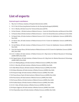 183
External expert contributors
1. 	 Maj. Gen S. K. Biswas, Academy of Hospital Administration (AHA)
2. 	 Dr V. P. Sah, Ali Yavar Jung National Institute for the Hearing Handicapped (AYJNIHH)
3. 	 Dr S. S. Mantha, All India Council for Technical Education (AICTE)
4. 	 Dr Hari Parkash , All India Institute of Medical Sciences – Centre for Dental Education and Research, New Delhi
5. 	 Dr Naseem Shah, All India Institute of Medical Sciences – Centre for Dental Education and Research, New Delhi
6. 	 Dr Rajesh Sinha, All India Institute of Medical Sciences–Dr R. P. Centre for Ophthalmic Sciences (AIIMS-RPC),
New Delhi
7. 	 Dr Alok K. Ravi, All India Institute of Medical Sciences–Dr R. P. Centre for Ophthalmic Sciences (AIIMS-RPC),
New Delhi
8. 	 Dr Lalit Mohan, All India Institute of Medical Sciences–Dr R. P. Centre for Ophthalmic Sciences (AIIMS-RPC),
New Delhi
9. 	 Prof. (Dr) Supriyo Ghose, All India Institute of Medical Sciences–Dr R. P. Centre for Ophthalmic Sciences (AIIMS-
RPC), New Delhi
10. Dr B. V. Adkoli, All India Institute of Medical Sciences–K L Wig Centre for Medical Education & Technology
(AIIMS-CMET), New Delhi
11. Mr Yogesh Kumar, All India Institute of Medical Sciences–K L Wig Centre for Medical Education & Technology
(AIIMS-CMET), New Delhi
12. Dr A. K. Mukhopadhyaya, All India Institute of Medical Sciences (AIIMS), New Delhi
13. Mr A. S. Moorthy, All India Institute of Medical Sciences (AIIMS), New Delhi
14. Dr Alka Mohan Chutani, All India Institute of Medical Sciences (AIIMS), New Delhi
15. Mr Baban Mohankar, All India Institute of Medical Sciences (AIIMS), New Delhi
16. Mr Harpreet Singh, All India Institute of Medical Sciences (AIIMS), New Delhi
17. Mr Pawan Kumar Popli, All India Institute of Medical Sciences (AIIMS), New Delhi
18. Mr Pintu Kumar, All India Institute of Medical Sciences (AIIMS), New Delhi
19. Ms Poonam Mishra, All India Institute of Medical Sciences (AIIMS), New Delhi
20. Mr Prabhat Ranjan, All India Institute of Medical Sciences (AIIMS), New Delhi
21. Dr R. C. Deka, All India Institute of Medical Sciences (AIIMS), New Delhi
22. Mr Rajeev Aggarwal, All India Institute of Medical Sciences (AIIMS), New Delhi
23. Prof. Rajvardhan Azad, All India Institute of Medical Sciences (AIIMS), New Delhi
List of experts
 