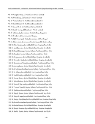 186
From Paramedics to Allied Health Professionals: Landscaping the Journey and Way Forward
90. Mr Parag Varshney, GE Healthcare Private Limited
91. Ms Prina Donga, GE Healthcare Private Limited
92. Dr Punita Raheja, GE Healthcare Private Limited
93. Mr Sumit Sharan, GE Healthcare Private Limited
94. Mr Sundar R. K., GE Healthcare Private Limited
95. Mr Sunith George, GE Healthcare Private Limited
96. Dr S. Hiremath, Government Dental College, Bangalore
97. Mr R. S. Berwal, Government of Haryana
98. Prof. (Dr) Gouripada Dutta, Government of West Bengal
99. Mr Dhiren Joshi, Government Prosthetics and Orthotics college
100. Ms Alice Kunjman, Govind Ballabh Pant Hospital, New Delhi
101. Dr Amit Banerjee, Govind Ballabh Pant Hospital, New Delhi
102. Ms Anjali Bhatnagar, Govind Ballabh Pant Hospital, New Delhi
103. Ms Anju Jain, Govind Ballabh Pant Hospital, New Delhi
104. Ms Deepa Arora, Govind Ballabh Pant Hospital, New Delhi
105. Mr Devendra Singh, Govind Ballabh Pant Hospital, New Delhi
106. Mr Gyaneshwar Tiwari, Govind Ballabh Pant Hospital, New Delhi
107. Ms Jyotsna Gupta, Govind Ballabh Pant Hospital, New Delhi
108. Ms K. Subbalakshmi Rao, Govind Ballabh Pant Hospital, New Delhi
109. Mr M. S. Rane, Govind Ballabh Pant Hospital, New Delhi
110. Mr Mulkh Raj, Govind Ballabh Pant Hospital, New Delhi
111. Mr Neeraj Mishra, Govind Ballabh Pant Hospital, New Delhi
112. Dr Nilesh Kokane, Govind Ballabh Pant Hospital, New Delhi
113. Mr Niroosh Sharma, Govind Ballabh Pant Hospital, New Delhi
114. Mr Pramod Tripathi, Govind Ballabh Pant Hospital, New Delhi
115. Mr Raj Kumar, Govind Ballabh Pant Hospital, New Delhi
116. Mr Rajesh Kumar, Govind Ballabh Pant Hospital, New Delhi
117. Mr Ramesh Arya, Govind Ballabh Pant Hospital, New Delhi
118. Mr Rattan Chand Kaushal, Govind Ballabh Pant Hospital, New Delhi
119. Ms Rema Gopinathan, Govind Ballabh Pant Hospital, New Delhi
120. Ms Savita Sharma, Govind Ballabh Pant Hospital, New Delhi
121. Mr Shashi Bhushan, Govind Ballabh Pant Hospital, New Delhi
122. Mr Sudhir Kumar, Govind Ballabh Pant Hospital, New Delhi
 
