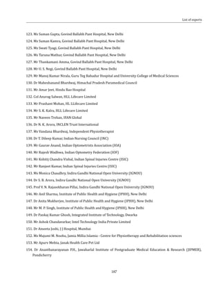 187
123. Ms Suman Gupta, Govind Ballabh Pant Hospital, New Delhi
124. Ms Suman Kamra, Govind Ballabh Pant Hospital, New Delhi
125. Ms Swati Tyagi, Govind Ballabh Pant Hospital, New Delhi
126. Ms Taruna Mathur, Govind Ballabh Pant Hospital, New Delhi
127. Mr Thankamani Amma, Govind Ballabh Pant Hospital, New Delhi
128. Mr U. S. Negi, Govind Ballabh Pant Hospital, New Delhi
129. Mr Manoj Kumar Nirala, Guru Teg Bahadur Hospital and University College of Medical Sciences
130. Dr Maheshanand Bhardwaj, Himachal Pradesh Paramedical Council
131. Mr Amar Jeet, Hindu Rao Hospital
132. Col Anurag Salwan, HLL Lifecare Limited
133. Mr Prashant Mohan, HL LLifecare Limited
134. Mr S. K. Kalra, HLL Lifecare Limited
135. Mr Naveen Trehan, IFAN Global
136. Dr N. K. Arora, INCLEN Trust International
137. Ms Vandana Bhardwaj, Independent Physiotherapist
138. Dr T. Dileep Kumar, Indian Nursing Council (INC)
139. Mr Gaurav Anand, Indian Optometrists Association (IOA)
140. Mr Rajesh Wadhwa, Indian Optometry Federation (IOF)
141. Mr Kshitij Chandra Vishal, Indian Spinal Injuries Centre (ISIC)
142. Mr Ranjeet Kumar, Indian Spinal Injuries Centre (ISIC)
143. Ms Monica Chaudhry, Indira Gandhi National Open University (IGNOU)
144. Dr S. B. Arora, Indira Gandhi National Open University (IGNOU)
145. Prof V. N. Rajasekharan Pillai, Indira Gandhi National Open University (IGNOU)
146. Mr Anil Sharma, Institute of Public Health and Hygiene (IPHH), New Delhi
147. Dr Anita Mukherjee, Institute of Public Health and Hygiene (IPHH), New Delhi
148. Mr M. P. Singh, Institute of Public Health and Hygiene (IPHH), New Delhi
149. Dr Pankaj Kumar Ghosh, Integrated Institute of Technology, Dwarka
150. Mr Ashok Chandavarkar, Intel Technology India Private Limited
151. Dr Ameeta Joshi, J J Hospital, Mumbai
152. Ms Majumi M. Noohu, Jamia Millia Islamia - Centre for Physiotherapy and Rehabilitation sciences
153. Mr Apurv Mehta, Janak Health Care Pvt Ltd
154. Dr Ananthanarayanan P.H., Jawaharlal Institute of Postgraduate Medical Education & Research (JIPMER),
Pondicherry
List of experts
 