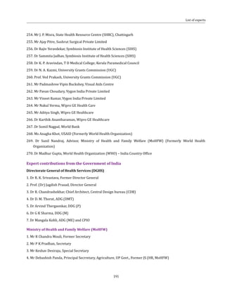 191
254. Mr J. P. Misra, State Health Resource Centre (SHRC), Chattisgarh
255. Mr Ajay Pitre, Sushrut Surgical Private Limited
256. Dr Rajiv Yeravdekar, Symbiosis Institute of Health Sciences (SIHS)
257. Dr Sammita Jadhav, Symbiosis Institute of Health Sciences (SIHS)
258. Dr K. P. Aravindan, T D Medical College; Kerala Paramedical Council
259. Dr N. A. Kazmi, University Grants Commission (UGC)
260. Prof. Ved Prakash, University Grants Commission (UGC)
261. Mr Padmashree Vipin Buckshey, Visual Aids Centre
262. Mr Pavan Choudary, Vygon India Private Limited
263. Mr Vineet Kumar, Vygon India Private Limited
264. Mr Nakul Verma, Wipro GE Health Care
265. Mr Aditya Singh, Wipro GE Healthcare
266. Dr Karthik Anantharaman, Wipro GE Healthcare
267. Dr Somil Nagpal, World Bank
268. Ms Anagha Khot, USAID (Formerly World Health Organization)
269. Dr Sunil Nandraj, Advisor, Ministry of Health and Family Welfare (MoHFW) (Formerly World Health
Organization)
270. Dr Madhur Gupta, World Health Organization (WHO) – India Country Office
Expert contributions from the Government of India
Directorate General of Health Services (DGHS)
1. Dr R. K. Srivastava, Former Director General
2. Prof. (Dr) Jagdish Prasad, Director General
3. Dr R. Chandrashekhar, Chief Architect, Central Design bureau (CDB)
4. Dr D. M. Thorat, ADG (DMT)
5. Dr Arvind Thergaonkar, DDG (P)
6. Dr G K Sharma, DDG (M)
7. Dr Mangala Kohli, ADG (ME) and CPIO
Ministry of Health and Family Welfare (MoHFW)
1. Mr R Chandra Mouli, Former Secretary
2. Mr P K Pradhan, Secretary
3. Mr Keshav Desiraju, Special Secretary
4. Mr Debashish Panda, Principal Secrretary, Agriculture, UP Govt., Former JS (HR, MoHFW)
List of experts
 