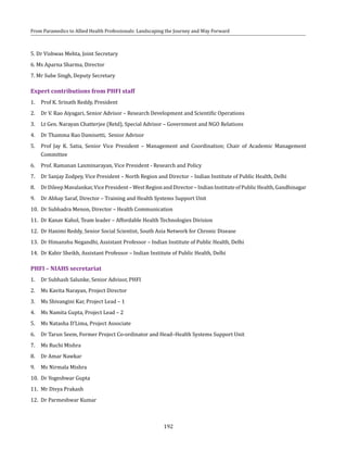 192
From Paramedics to Allied Health Professionals: Landscaping the Journey and Way Forward
5. Dr Vishwas Mehta, Joint Secretary
6. Ms Aparna Sharma, Director
7. Mr Sube Singh, Deputy Secretary
Expert contributions from PHFI staff
1.	 Prof K. Srinath Reddy, President
2.	 Dr V. Rao Aiyagari, Senior Advisor – Research Development and Scientific Operations
3.	 Lt Gen. Narayan Chatterjee (Retd), Special Advisor – Government and NGO Relations
4.	 Dr Thamma Rao Damisetti, Senior Advisor
5.	 Prof Jay K. Satia, Senior Vice President – Management and Coordination; Chair of Academic Management
Committee
6.	 Prof. Ramanan Laxminarayan, Vice President - Research and Policy
7.	 Dr Sanjay Zodpey, Vice President – North Region and Director – Indian Institute of Public Health, Delhi
8.	 DrDileepMavalankar,VicePresident–WestRegionandDirector–IndianInstituteofPublicHealth,Gandhinagar
9.	 Dr Abhay Saraf, Director – Training and Health Systems Support Unit
10.	 Dr Subhadra Menon, Director – Health Communication
11.	 Dr Kanav Kahol, Team leader – Affordable Health Technologies Division
12.	 Dr Hanimi Reddy, Senior Social Scientist, South Asia Network for Chronic Disease
13.	 Dr Himanshu Negandhi, Assistant Professor – Indian Institute of Public Health, Delhi
14.	 Dr Kabir Sheikh, Assistant Professor – Indian Institute of Public Health, Delhi
PHFI – NIAHS secretariat
1.	 Dr Subhash Salunke, Senior Advisor, PHFI
2.	 Ms Kavita Narayan, Project Director
3.	 Ms Shivangini Kar, Project Lead – 1
4.	 Ms Namita Gupta, Project Lead – 2
5.	 Ms Natasha D’Lima, Project Associate
6.	 Dr Tarun Seem, Former Project Co-ordinator and Head–Health Systems Support Unit
7.	 Ms Ruchi Mishra
8.	 Dr Amar Nawkar
9.	 Ms Nirmala Mishra
10.	 Dr Yogeshwar Gupta
11.	 Mr Divya Prakash
12.	 Dr Parmeshwar Kumar
 