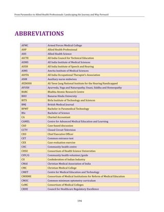 194
From Paramedics to Allied Health Professionals: Landscaping the Journey and Way Forward
AFMC Armed Forces Medical College
AHP Allied Health Professional
AHS Allied Health Science
AICTE All India Council for Technical Education
AIIMS All India Institute of Medical Sciences
AIISH All India Institute of Speech and Hearing
AIMS Amrita Institute of Medical Sciences
AIOTA All India Occupational Therapist's Association
ANM Auxiliary nurse midwives
AYJNIHH Ali Yavar Jung National Institute for the Hearing Handicapped
AYUSH Ayurveda, Yoga and Naturopathy, Unani, Siddha and Homeopathy
BARC Bhabha Atomic Research Centre
BHU Banaras Hindu University
BITS Birla Institute of Technology and Sciences
BMJ British Medical Journal
BPMT Bachelor in Paramedical Technology
BSc Bachelor of Science
CA Charted Accountant
CAMEL Centre for Advanced Medical Education and Learning
CbD Case-based discussion
CCTV Closed Circuit Television
CEO Chief Executive Officer
CET Common entrance test
CEX Case evaluation exercise
CHC Community health centre
CHSU Consortium of Health Science Universities
CHV/G Community health volunteer/guide
CII Confederation of Indian Industry
CMAI Christian Medical Association of India
CMC Christian Medical College
CMET Centre for Medical Education and Technology
CMIRME Consortium of Medical Institutions for Reform of Medical Education
CMOC Common minimum optometry curriculum
CoMC Consortium of Medical Colleges
CRHE Council for Healthcare Regulatory Excellence
ABBREVIATIONS
 