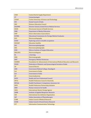195
Abbreviations
CSSD Central Sterile Supply Department
CT Cytotechnologist
CUSAT Cochin University of Science and Technology
DCI Dental Council of India
DEC Distance Education Council
DGAFMS Director General, Armed Forces Medical Services
DGHS Directorate General of Health Services
DME Department of Medical Education
DOP Direct observation of procedures
ECFMG Educational Commission for Foreign Medical Graduates
ECG Electrocardiography
ECHO Exploring careers in health occupations
EDUSAT Education Satellite
EEC Electroencephalography
EEG Electroencephalography
EISE Ethicon Institute of Surgical Education
EKG/ECG Electrocardiogram
EL e-learning
EMG Electromyography
EMT Emergency Medical Technician
FAIMER Foundation for Advancement of International Medical Education and Research
FOGSI Federation of Obstetric and Gynaecological Societies of India
GE General Electric
GMC Government Medical College ,Chandigarh
GoI Government of India
GoI Government of India
GP General physician
HCPC Health and Care Professional Council
HPCA Health Professions Council of Australia
HPCAA Health Practitioner’s Competence Assurance Act
HPPI Health Professions Partnership Initiative
HRH Human resources for health
IAEA International Atomic Energy Agency
IAMR Institute of Applied Manpower Research
IAO International Accreditation Organisation
IAP Indian Association of Physiotherapist
ICMR Indian Council of Medical Research
ICSSR Indian Council of Social Science Research
ICT Information Communication Technology
 
