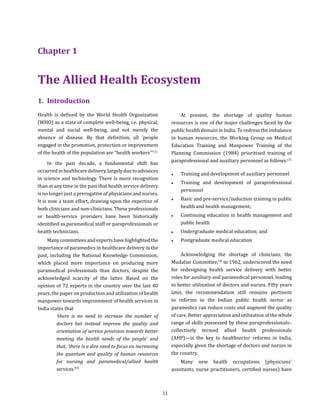 11
1.	Introduction
Health is defined by the World Health Organization
(WHO) as a state of complete well-being, i.e. physical,
mental and social well-being, and not merely the
absence of disease. By that definition, all ‘people
engaged in the promotion, protection or improvement
of the health of the population are “health workers”’(1)
In the past decade, a fundamental shift has
occurredinhealthcaredelivery,largelyduetoadvances
in science and technology. There is more recognition
than at any time in the past that health service delivery
is no longer just a prerogative of physicians and nurses.
It is now a team effort, drawing upon the expertise of
both clinicians and non-clinicians. These professionals
or health-service providers have been historically
identified as paramedical staff or paraprofessionals or
health technicians.
Many committees and experts have highlighted the
importance of paramedics in healthcare delivery in the
past, including the National Knowledge Commission,
which placed more importance on producing more
paramedical professionals than doctors, despite the
acknowledged scarcity of the latter. Based on the
opinion of 72 experts in the country over the last 40
years, the paper on production and utilization of health
manpower towards improvement of health services in
India states that
‘there is no need to increase the number of
doctors but instead improve the quality and
orientation of service provision towards better
meeting the health needs of the people’ and
that, ‘there is a dire need to focus on increasing
the quantum and quality of human resources
for nursing and paramedical/allied health
services.’(2)
At present, the shortage of quality human
resources is one of the major challenges faced by the
public health domain in India. To redress the imbalance
in human resources, the Working Group on Medical
Education Training and Manpower Training of the
Planning Commission (1984) prioritised training of
paraprofessional and auxiliary personnel as follows:(3)
●● Training and development of auxiliary personnel
●● Training and development of paraprofessional
personnel
●● Basic and pre-service/induction training in public
health and health management;
●● Continuing education in health management and
public health
●● Undergraduate medical education; and
●● Postgraduate medical education
Acknowledging the shortage of clinicians, the
Mudaliar Committee,(4)
in 1962, underscored the need
for redesigning health service delivery with better
roles for auxiliary and paramedical personnel, leading
to better utilization of doctors and nurses. Fifty years
later, the recommendation still remains pertinent
to reforms in the Indian public health sector as
paramedics can reduce costs and augment the quality
of care. Better appreciation and utilization of the whole
range of skills possessed by these paraprofessionals–
collectively termed allied health professionals
(AHP)—is the key to healthsector reforms in India,
especially given the shortage of doctors and nurses in
the country.
Many new health occupations (physicians’
assistants, nurse practitioners, certified nurses) have
Chapter 1
The Allied Health Ecosystem
 