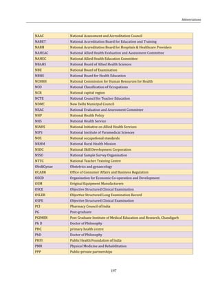 197
NAAC National Assessment and Accreditation Council
NABET National Accreditation Board for Education and Training
NABH National Accreditation Board for Hospitals & Healthcare Providers
NAHEAC National Allied Health Evaluation and Assessment Committee
NAHEC National Allied Health Education Committee
NBAHS National Board of Allied Health Sciences
NBE National Board of Examination
NBHE National Board for Health Education
NCHRH National Commission for Human Resources for Health
NCO National Classification of Occupations
NCR National capital region
NCTE National Council for Teacher Education
NDMC New Delhi Municipal Council
NEAC National Evaluation and Assessment Committee
NHP National Health Policy
NHS National Health Service
NIAHS National Initiative on Allied Health Services
NIPS National Institute of Paramedical Sciences
NOS National occupational standards
NRHM National Rural Health Mission
NSDC National Skill Development Corporation
NSSO National Sample Survey Organisation
NTTC National Teacher Training Centre
Obs&Gynae Obstetrics and gynaecology
OCABR Office of Consumer Affairs and Business Regulation
OECD Organisation for Economic Co-operation and Development
OEM Original Equipment Manufacturers
OSCE Objective Structured Clinical Examination
OSLER Objective Structured Long Examination Record
OSPE Objective Structured Clinical Examination
PCI Pharmacy Council of India
PG Post-graduate
PGIMER Post Graduate Institute of Medical Education and Research, Chandigarh
Ph D Doctor of Philosophy
PHC primary health centre
PhD Doctor of Philosophy
PHFI Public Health Foundation of India
PMR Physical Medicine and Rehabilitation
PPP Public-private partnerships
Abbreviations
 