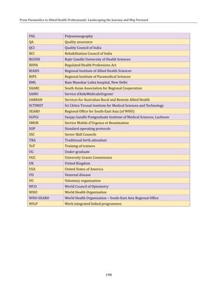 198
From Paramedics to Allied Health Professionals: Landscaping the Journey and Way Forward
PSG Polysomnography
QA Quality assurance
QCI Quality Council of India
RCI Rehabilitation Council of India
RGUHS Rajiv Gandhi University of Health Sciences
RHPA Regulated Health Professions Act
RIAHS Regional Institute of Allied Health Sciences
RIPS Regional Institute of Paramedical Sciences
RML Ram Manohar Lohia hospital, New Delhi
SAARC South Asian Association for Regional Cooperation
SAMU Service d'AideMédicaleUrgente'
SARRAH Services for Australian Rural and Remote Allied Health
SCTIMST Sri Chitra Tirunal Institute for Medical Sciences and Technology
SEARO Regional Office for South-East Asia (of WHO)
SGPGI Sanjay Gandhi Postgraduate Institute of Medical Sciences, Lucknow
SMUR Service Mobile d'Urgence et Reanimation
SOP Standard operating protocols
SSC Sector Skill Councils
TBA Traditional birth attendant
ToT Training of trainers
UG Under-graduate
UGC University Grants Commission
UK United Kingdom
USA United States of America
VD Venereal disease
VO Voluntary organisation
WCO World Council of Optometry
WHO World Health Organization
WHO-SEARO World Health Organization – South-East Asia Regional Office
WILP Work integrated linked programmes
 