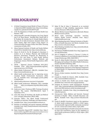 199
1. 	 A Global Competency-based Model of Scope of Practice
in Optometry2008. Available from: http://www.hkspo.
org.hk/wco_upload/261201285975.pdf.
2. 	 A M. The Regulation of Public and Private Health Care
Markets. 1982.
3. 	 Abhay Bang MC, Jashodhra Dasgupta, Anu Garg, Yogesh
Jain, A. K. Shiva Kumar , Nachiket Mor, Vinod Paul, P.
K. Pradhan, M. Govinda Rao, K. Srinath Reddy (Chair),
Gita Sen, N. K. Sethi (Convenor), Amarjeet Sinha, Leila
Caleb Varkey. High level Expert Group Report on
Universal health Coverage of India. New Delhi: Planning
commission of India, 2011.
4. 	 About National Institute of Health and Family Welfare
[cited 2011]; Available from: http://www.nihfw.org
5. 	 Adams B, Orvill D, Poz M, Shengelia B, Kwankam S,
Issakov A, et al. Human, Physical, and Intellectual
Resource Generation: Proposals for Monitoring in
Murray, C.J.L and Evans, D. (eds) Health Systems
Performance Assessment: Debates, Methods and
Empiricism. Geneva: World Health Organization; 2003.
p. 273-87.
6. 	 AICTE : Approval process handbook 2011-2012.
Available from: http://www.opesaodisha.org/final_
approval_process_241210.pdf.
7. 	 Allied Health Professional- CBR-259.; Available from:
http://www.lawlib.state.ma.us.
8. 	 Allied health professionals key to improving access.
Canadian Health Professionals Secretariat; 2004,
Dec 16; Available from: www.nupge.ca/news_2004/
n16de04b.htm.
9. 	 Allied health professions overview14 September
10. 	Allied health professions. Wikipedia; 2011; Available
from: http://en.wikipedia.org/wiki/Allied_health_
professions.
11. 	 Anderson J, Gale J, Tomlinson RWS. Training of medical
teachers The Lancet. 304(7880):566-8. Epub 7
September 1974.
12. 	Antia NH, Dutta GP, Kasbekar AB. Health and Medical
Care: A People’s Movement. FRCH. 2000.
13. 	Australia THPCo. The Allied Health Professional
Workforce in Australia: Challenges and Opportunities.
14.	 Available from: http://www.healthforceontario.ca.
15.	 Bachelor of audiology and speech language pathology.
Available from: http://baslp.freehostia.com/evolution_
of_baslp.html.
16. 	Bajaj Committee Report1987. Available from: http://
www.nihfw.org/NDC/DocumentationServices/
Reports/Bajaj%20Committee%20report.pdf.
BIBLIOGRAPHY
17. 	Baker D, Day R, Salas E. Teamwork as an essential
component of high reliability organisations. Health
Services Research. 2006;41(4):1576-98.
18. 	 Bhutan Medical Council Regulations (Revised). Bhutan
Medical Council, (2010).
19.	Blood bank technology specialist: overview.
Explore Health Careers; Available from: http://
explorehealthcareers.org
20. 	 Blood Banking Specialist. National Institutes of Health -
Office of Health Education: Life Works; Available from:
http://science-education.nih.gov
21. 	 Blood Banking. Available from: http://www.bloodbook.
com/banking.html.
22. 	 Brief history PGIMER Available from: http://pgimer.nic.
in/code/history.htm
23. 	Broe D, Ridgway P, Johnson S, Tierney S, Conlon K.
Construct validation of a novel hybrid surgical simulator.
Surgical Endoscopy. 2006; 20(6):900-4.
24. 	Brook N. Allied Health Professions - Essential Guides,
Managing and Leading in the Allied Health Professions.
Seattle: Radcliffe Publishing; 2006.
25. 	Building the future of allied health: Report of the
Implementation Task Force of the National Commission
on Allied Health: U.S. Department of Health and Human
Services; 2000
26. 	Bureau of labor statistics Available from: http://www.
bls.gov.
27. 	Canada Go. Health for Ontario. 2006; Available from:
http://www.healthforceontario.ca.
28. 	Careers in Health Care, Health care income ranges.
Available from: www.ama-assn.org/go/hpsalary.
29.	Chagama M. Business model development Available
from: http://www.jatropha.pro/PDF%20bestanden/5.
University_DAR_business_model_development.pdf.
30. 	Chiropractic. Available from: http://en.wikipedia.org/
wiki/Chiropractic.
31.	 Chiropractor: Skills, Abilities and Interests. National
Institutes of Health - Office of Health Education: Life
Works; Available from: http://science-education.nih.
gov
32.	 Clarke D sRaAM. Consultancy report on the regulation
of allied health professions (AHPS) in ECSA region.
Commonwealth regional health community secretariat
for east, central and southern Africa, April, 2003.
33.	 Commonwealth Regional Health Community Secretariat
for East CSA. Consultancy report on the regulation of
allied health professions (AHPs) In ECSA region. 2003
April 2003.
 