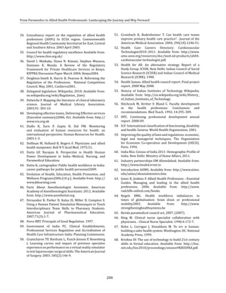 200
From Paramedics to Allied Health Professionals: Landscaping the Journey and Way Forward
34. 	Consultancy report on the regulation of allied health
professions (AHPs) In ECSA region. Commonwealth
Regional Health Community Secretariat for East, Central
and Southern Africa. 2003 April 2003.
35. 	 Council for health regulatory excellence Available from:
http://www.chre.org.uk/.
36. 	David I. Muthaka, Diana N. Kimani, Stephen Mwaura,
Damiano K. Manda. A Review of the Regulatory
Framework for Private Healthcare Services in Kenya.
KIPPRA Discussion Paper March 2004; Kenya2004.
37. 	Deighton-Smith R, Harris B, Pearson K. Reforming the
Regulation of the Professions. National Competition
Council; May, 2001; Canberra2001.
38. 	 Delegated legislation. Wikipedia; 2010; Available from:
en.wikipedia.org/wiki/Regulation_ (law).
39. 	 Delwiche F. Mapping the literature of clinical laboratory
science. Journal of Medical Library Association.
2003;91: 303-10.
40. 	 Developing effective teams, Delivering Effective services
(Executive summary)2006, Oct. Available from: http://
www.rcn.org.uk
41. 	Diallo K, Zurn P, Gupta N, Dal PM. Monitoring
and evaluation of human resources for health: an
international perspective. Human Resources for Health.
2003:1-3.
42. 	Dolfman M, Holland B, Rogers F. Physicians and allied
health manpower. Bull N Y Acad Med. 1975;51.
43. 	Dutta GP, Narayan R. Perspective in Health Human
Power Development in India--Medical, Nursing, and
Paramedical Education.
44. 	 Dutta K, cartographer Public health workforce in India:
career pathways for public health personnel2009.
45. 	Evolution of Health, Education, Health Promotion, and
Wellness Programs2006:[10 p.]. Available from: http://
www.jblearning.com
46. 	Facts About Anesthesiologist Assistants. American
Academy of Anesthesiologist Assistants; 2012; Available
from: http://www.anesthetist.org
47. 	Fernandez R, Parker D, Kalus JS, Miller D, Compton S.
Using a Human Patient Simulation Mannequin to Teach
Interdisciplinary Team Skills to Pharmacy Students.
American Journal of Pharmaceutical Education.
2007;71(3):1-7.
48. 	 Force BRT. Principals of Good Regulation. 1997.
49. 	Government of India PC. Clinical Establishments,
Professional Services Regulation and Accreditation of
Health Care Infrastructure India: Planning Commission.
50.	 Grantcharov TP, Bardram L, Funch-Jensen P, Rosenberg
J. Learning curves and impact of previous operative
experienceonperformanceonavirtualrealitysimulator
to test laparoscopic surgical skills. The American Journal
of Surgery. 2003; 185(2):146-9.
51.	 Grumbach K, Bodenheimer T. Can health care teams
improve primary health care practice? . Journal of the
American Medical Association. 2004; 296(10):1246-51.
52.	Health Care Careers Directory: Cardiovascular
Technologist2010–2011. Available from: http://www.
ama-assn.org/resources/doc/med-ed-products/ah04-
cardiovascular-technologist.pdf.
53. 	Health for All: An alternative strategy. Report of a
Study Group. ICSSR, New Delhi: Indian Council of Social
Science Research (ICSSR) and Indian Council of Medical
Research (ICMR); 1980.
54. 	 Health Samao. Allied health council report. Final project
report. 2008 May 2008.
55.	 History of Indian Institutes of Technology Wikipedia;
Available from: http://en.wikipedia.org/wiki/History_
of_Indian_Institutes_of_Technology.
56. 	Hitchcock M, Stritter F, Bland C. Faculty development
in the health professions: Conclusions and
recommendations. Med Teach. 1992; 14:295–309.
57. 	HPC. Continuing professional development annual
report. 2008-09.
58.	 ICF: International classification of functioning, disability
and health. Geneva: World Health Organization; 2001.
59.	 Improvingthequalityoflawsandregulations:economic,
legal and managerial techniques; The Organization
for Economic Co-operation and Development (OECD).
Paris. 1994.
60. 	 India RGo. Census of India 2011- Demographic Profile of
India. New Delhi: Ministry of Home Affairs, 2011.
61. 	 Industry partnerships IIM Ahmedabad; Available from:
http://www.iimahd.ernet.in
62. 	 Introduction AIIMS; Available from: http://www.aiims.
edu/aiims/aboutaiimsintro.htm
63. 	 Jones R, Jenkins F. Allied Health Professions - Essential
Guides. Managing and leading in the allied health
professions. 2006. Available from: http://www.
radcliffe-oxford.com/books
64.	Kegels BMG. Health workforce imbalances in
times of globalisation: brain drain or professional
mobility2003. Available from: http://www.
strengtheninghealthsystems.be
65. 	 Kerala paramedical council act, 2007, (2007).
66. 	King M. Clinical nurse specialist collaboration with
physicians. . Clinical Nurse Specialist. 1990;4:172-7.
67. 	Kohn L, Corrigan J, Donaldson M. To err is human:
building a safer health system. Washington, DC: National
Academy Press; 1999.
68. 	 Krishna SV. The use of technology to build 21st century
skills in formal education. Available from: http://linc.
mit.edu/linc2010/proceedings/session9KRISHNA.pdf.
 