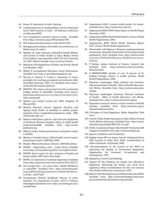 201
69. 	 Kumar N. Optometry in India. Optician.
70. 	 Linking Education to Employability. Case for Setting Up
Sector Skill Councils in India. CII National Conference
on Education2009.
71. 	 List of population research centres in India. . Available
from: http://www.ihs.org.in/PRCsinIndia.PDF.
72. 	 M R. National Health Systems of the World 1993.
73. 	 Managing and leading in the health care professions. In:
Robert jones FJ, editor.
74. 	 Matthur SC. State Institutes of Health & Family Welfare
and Growth of Public Health in India. Medico Friend
Circle Bulletin. July-September 2007;323-324. Epub Sep
16, 2007. Medico friendly circle on eSocial Science.
75. 	 Maynard A.The Regulation of Public and Private Health
Care Markets. 1982.
76.	 McKay D. Occupational Therapist; Career Information.
Available from: http://careerplanning.about.com
77. 	McLeod P, Steinert Y, Trudel J, Gottesman R. Seven
principles for teaching procedural and technical skills.
Acad Med [Internet]. 2001; 76. Available from: http://
www.ncbi.nlm.nih.gov/pubmed
78.	 MCRDCE. The impact and prospects for the Community
College System in India2003. Available from: http://
planningcommission.nic.in/reports/sereport/ser/
stdy_commty.pdf.
79. 	Medical and Health Council Act 2002, Kingdom Of
Bhutan2002.
80. 	Medical Research Council Cognitive Function and
Ageing Study Profile of disability in elderly people:
estimates from a longitudinal population study. . BMJ.
1999;318(1108-11).
81.	 Medical staff bylaws, policies, and rules and regulations
of Piedmont Newnan Hospital. Policy on allied health
professionals2008. Available from: http://www.
piedmont.org
82. 	 Miller R, editor. Human performance and patient safety.
6 ed2004.
83. 	Ministry of health Samoa. Allied health council report.
Final project report. 2008 May 2008.
84. 	 Mosby’s Medical Dictionary. Elsevier. 2009;8th edition.
85. 	NIHFW : Organisation chart. [cited 2011]; Available
from: http://www.nihfw.org/About_Us/orgChart.html
86. 	NIHFW. Status report of state institutes of health and
family welfare 2009-2010. New Delhi
87. 	 NIPER: An institution of national importance Available
from: http://pharmacrunch.net/archives/2011/05/27
88.	 Not enough here… too many there…Health Workforce
in India2007. Available from: http://www.whoindia.
org/LinkFiles/Human_Resources_Health_Workforce_
in_India_-_Apr07.pdf.
89. 	Occupational Outlook Handbook. Bureau of Labor
Statistics, U.S. Department of Labor; 2010–11 Edition:
Audiologists:[Available from: http://www.bls.gov/oco/
ocos085.htm.
90.	 Organization WHO. Country health profile. Sri Lanka.;
Available from: http://www.searo.who.int.
91.	 Organization WHO. WHO Policy Papers on Health Nepal.
December, 2003.
92.	 Organization WHO. World Health Report. Geneva: World
Health Organization, 2006.
93. 	Organization WHO. World Health Statistics Report
2011. France: World Health Organization.
94.	 Osterwalder A & Pigneur Y. Business model generation
Amsterdam: Alexander Osterwalder & Yves Pigneur(self
piublished); 2010. Available from: http://www.scribd.
com/doc/25042499/Business-Model-Generation-
Preview
95.	P Balram. Indian Institute of Science- General Info
Available from: http://www.iisc.ernet.in/content_
Aboutiisc.html
96. 	P BRKRKPLSMRS. Quality of care. A process of for
making strategic choices in health systems: World
Health Organization; 2006.
97.	 Physician, Audiologist: Skills, Abilities and Interests.
National Institutes of Health - Office of Health Education:
Life Works; Available from: http://science.education.
nih.gov
98.	Physician, Audiologist: Summary. National Institutes
of Health - Office of Health Education: Life Works;
Available from: http://science.education.nih.gov
99.	 Population research centres in India. Institute of Health
Systems; Available from: http://www.ihs.org.in/
PopulationResearch.htm
100. Principles of Good Regulation. Better Regulation Task
Force.
101. Priya R. Public Health Education in India. Medico-Friend
Circle Bulletin [Internet]. Available from: http://www.
mfcindia.org/mfcpdfs/MFC320-321.pdf.
102. Public Consultation Paper Allied Health Professions Bill
Singapore Available from: http://www.moh.gov.sg/
103. Quan K. Orthotists and Prosthetists.
104. Raghav Gupta SM, Luv Jasuja. Case for Setting up Sector
Skill Councils in India. New Delhi: Confederation of
Indian Industries, Technopak, 2009.
105. Recommendation of the Council of the OECD on
Improving the Quality of Government Regulation.
Organisation for Economic Co-operation and
Development. 1995.
106. Regulation, Control and Auditing.
107. Report Of The Taskforce On Health Care Workforce
Regulation. Reforming the health care work force
regulation. Policy Considerations for the 21st Century.
Pew Health Professions Commission. 1995.
108.ReportoftheWorkingGrouponMedicalEducation2005.
Available from: http://www.knowledgecommission.
gov.in/downloads/documents/wg_med.pdf.
Bibliography
 