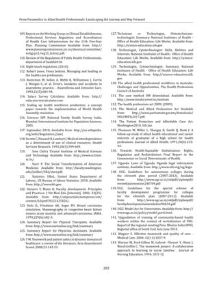 202
From Paramedics to Allied Health Professionals: Landscaping the Journey and Way Forward
109.ReportontheWorkingGrouponClinicalEstablishments,
Professional Services Regulation and Accreditation
of Health Care Infrastructure for the 11th Five-Year
Plan. Planning Commission Available from: http://
www.planningcommission.nic.in/aboutus/committee/
wrkgrp11/wg11_hclinic.pdf.
110. Review of the Regulation of Public Health Professionals,
department of health2010.
111. Right-touch regulation, (2010).
112. Robert jones, Fiona Jenkins. Managing and leading in
the health care professions.
113. Runicman W, Sellen A, Webb R, Williamson J, Currie
J, Morgan C, et al. Errors, incidents and accidents in
anaesthetic practice. . Anaesthesia and Intensive Care.
1993;21(5):684-94.
114. Salary Survey Calculator. Available from: http://
salarysurveycalculator.com
115. Scaling up health workforce production: a concept
paper towards the implementation of World Health
Assembly resolution.
116. Sciences IIfP. National Family Health Survey, India.
Mumbai: International Institute for Population Sciences,
2005.
117. September 2010; Available from: http://en.wikipedia.
org/wiki/Regulation_(law)
118.SicotteC,PineaultR,LambertJ.Medicalinterdependence
as a determinant of use of clinical resources. Health
Services Research. 1993;28(5):599-609.
119. 	 Sree Chitra Tirunal Institute of Medical Sciences
and Technology Available from: http://www.sctimst.
ac.in/.
120. 	 Starr P. The Social Transformation of American
Medicine. Available from: http://faculty.washington.
edu/jwilker/382/starr.pdf.
121. 	 Statistics UBoL. United States Department of
Labour_ US Bureau of labour Statistics. 2010; Available
from: http://www.bls.gov.
122. Steinert Y, Mann K. Faculty development: Principles
and Practices. J Vet Med Edu [Internet]. 2006; 33(24).
Available from: http://utpjournals.metapress.com/
content/63qm878121625426/.
123. Stolz JL, Friedman AK, Arger PH. Breast carcinoma
simulation. Mammography in congestive heart failure
mimics acute mastitis and advanced carcinoma. JAMA.
1974;229(6):682-3.
124. Summary Report for Physical Therapists. Available
from: http://www.onetonline.org/link/summary
125. Summary Report for Physician Assistants. Available
from: http://www.onetonline.org/link/summary
126.TM.Teamworkandpatientsafetyindynamicdomainsof
healthcare: a review of the literature. Acta Anaesthesiol
Scand. 2008;53:143-51.
127.	Technician or Technologist, Histotechnician-
technologist: Summary. National Institutes of Health -
Office of Health Education: Life Works; Available from:
http://science-education.nih.gov
128. Technologist, Cytotechnologist: Skills, Abilities and
Interests. National Institutes of Health - Office of Health
Education: Life Works; Available from: http://science-
education.nih.gov.
129. Technologist, Cytotechnologist: Summary. National
Institutes of Health - Office of Health Education: Life
Works; Available from: http://science-education.nih.
gov.
130. The allied health professional workforce in Australia:
Challenges and Opportunities. The Health Professions
Council of Australia
131. The case method IIM Ahmedabad; Available from:
http://www.iimahd.ernet.in/institute
132. The health professions act 2009, (2009).
133. The Medical and Allied Professions Act Available
from: http://www.parliament.gov.zm/downloads/
VOLUME%2017.pdf.
134. The Patient Protection and Affordable Care Act.
Washington2010, 5th Jan.
135. Thomson W, Miller L, Shargey B, Smith Q, Denk J. A
follow-up study of allied health educational and career
interests of graduates of a high school for health
professions. Journal of Allied Health. 1991;20(4):233-
44.
136. Towards Health-Equitable Globalisation: Rights,
Regulation and Redistribution Final Report to the
Commission on Social Determinants of Health.
137. Uganda: Laws of Uganda. Uganda legal information
institute; Available from: http://www.ulii.org/ug/legis
138. UGC. Guidelines for autonomous colleges during
the eleventh plan period (2007-2012). Available
from: http://www.ugc.ac.in/oldpdf/xiplanpdf/
revisedautonomous240709.pdf
139.	UGC. Guidelines for the special scheme of
faculty development programme for colleges
for the eleventh plan (2007-2012). Available
from: http://www.ugc.ac.in/oldpdf/xiplanpdf/
facultydevelopmentamendedon9feb10.pdf
140. UGC: Model Act for Universities. Available from: http://
www.ugc.ac.in/policy/model_parti.html.
141. Upgradation of training of community-based health
workers within the context of revitalization of PHC.
Report of the regional meeting Paro, Bhutan India WHO,
Regional office of South East Asia June 2010.
142. Wagner E. Effective teamwork and quality of care. .
Medical Care. 2004; 42(11):1037-9.
143. Warner M, Ford-Gilboe M, Laforet- Fliesser Y, Olson J,
Ward-Griffin C. The teamwork project: A collaborative
approach to learning to nurse families. . Journal of
Nursing Education. 1994; 33:5-12.
 