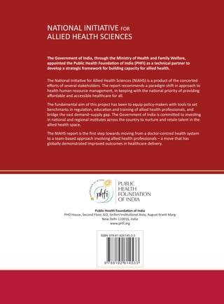 NATIONAL INITIATIVE FOR
ALLIED HEALTH SCIENCES
NATIONAL INITIATIVE FOR
ALLIED HEALTH SCIENCES
A STUDY TO AUGMENT THE
CAPACITY AND QUALITY
OF ALLIED HEALTH
PROFESSIONALS IN INDIA
��������������������������������������
A report commissioned by the
MINISTRY OF HEALTH AND FAMILYWELFARE
Government of India
������������� �������������� �����������
From ‘Paramedics’
to Allied Health
Professionals:
Landscaping the Journey andWay Forward
������������� �������������� �����������
ISBN 978-81-926145-3-3
9 788192 614533
Public Health Foundation of India
PHD House, Second Floor, 4/2, Sirifort Institutional Area, August Kranti Marg
New Delhi 110016, India
www.phfi.org
NATIONALINITIATIVEFOR
ALLIEDHEALTHSCIENCES
FROMPARAMEDICSTOALLIED
HEALTHPROESSIONALS
The Government of India, through the Ministry of Health and Family Welfare,
appointed the Public Health Foundation of India (PHFI) as a technical partner to
develop a strategic framework for building capacity for allied health.
The National Initiative for Allied Health Sciences (NIAHS) is a product of the concerted
efforts of several stakeholders. The report recommends a paradigm shift in approach to
health human resource management, in keeping with the national priority of providing
affordable and accessible healthcare for all.
The fundamental aim of this project has been to equip policy-makers with tools to set
benchmarks in regulation, education and training of allied health professionals, and
bridge the vast demand–supply gap. The Government of India is committed to investing
in national and regional institutes across the country to nurture and retain talent in the
allied health space.
The NIAHS report is the first step towards moving from a doctor-centred health system
to a team-based approach involving allied health professionals – a move that has
globally demonstrated improved outcomes in healthcare delivery.
NATIONAL INITIATIVE FOR
ALLIED HEALTH SCIENCES
 