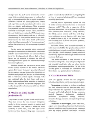 12
From Paramedics to Allied Health Professionals: Landscaping the Journey and Way Forward
emerged over the past several decades to assume
some of the work that doctors used to perform. Not
only is the work deskilled, but it is also increasingly
conducted without the doctor/physician’s control
and supervision as other professional workers seek
their own identity and autonomy. These processes
have received support from administrators who are
constantly searching for cheaper labour, apart from
the controlled trials revealing that AHPs can, in many
circumstances, do the same work just as effectively
and efficiently for those patients who must use them.
Preference for the term ‘allied health professional’
rather than ‘physician extender’ or ‘physician assistant’
reflects the promotion of this occupational division of
labour.
Service users are becoming more empowered
through the consumerism of health, which has resulted
in better access to information and user-consultation
in service development and delivery. Each of these
factors has the potential to inﬂuence the roles of
existing professional groups and presents a challenge
to workforce planners.
In India, students are not aware of all the allied
health courses available in the medical education
system. Their career choices are generally influenced
by their parents and peer groups, who themselves are
unawareoftheprospectsinthisarea.Byunderstanding
that an entry-level position is just a first step, youth
can realistically plan for their future and have a
better understanding of what is needed for long-term
success. This approach also benefits employers who
need a steady inflow of workers at all levels of their
organisation.
2.	 Who is an allied health
professional?
AHPs work in all areas of public health and social care.
They often provide the cross-boundary integration
needed to deliver seamless services to patients and
their caregivers, thus creating a model of social
solidarity. In some areas, AHPs offer open access
to their services, thus providing rapid responses to
patient needs in therapeutic fields where getting the
services of a general physician (GP) or consultant
invariably takes longer.
AHP-led services significantly reduce the cost
of similar services structured around a consultant
physician model.(5)
They play a supportive role in
providing personalised care in dealing with children
with communication difficulties, young offenders,
the elderly, cancer patients and those with long-
term conditions such as diabetes. AHPs also have
an important role to play in the treatment of those
with disability, such as those with vision problems,
amputees and others.
For some patients, such as stroke survivors, it
is the support of AHPs that greatly enhances their
rehabilitationandreturntonormallifeinthelongterm;
AHPs also play a significant part in the care and return
to well-being of patients who struggle with mental and
emotional challenges.
The above description of AHP functions is an
incomplete listing of the many categories of patients
and potential beneficiaries who are helped by the
personalised attention given by AHPs. The role of the
AHP has grown in knowledge and competence with
the evolution and specialisation of medical care.
3.	 Classification of AHPs
AHPs are typically divided into two categories:
technicians (assistants) and therapists/technologists.
Technicians are trained to perform procedures
and their education lasts for less than two years.
They work under the supervision of technologists or
therapists and include physical therapy assistants,
medical laboratory technicians, radiological
technicians, occupational therapy assistants,
recreation therapy assistants and respiratory therapy
technicians.
Therapists or technologists, on the other hand,
acquireproceduralskillsandlearntoevaluatepatients,
diagnose conditions, develop appropriate treatment
plans by judging potential side-effects, ascertain
 