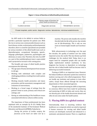 14
From Paramedics to Allied Health Professionals: Landscaping the Journey and Way Forward
Figure 1: Areas of function of allied health professionals
An AHP needs to be skilled in various fields to
provide a particular expertise for patient care. With
the rise in various non-communicable diseases such as
heartdisease,stroke,cerebralpalsyanddevelopmental
disorders, there is a need for specialised care provided
by various members of the allied health team such as
physiotherapists, occupational therapists, speech–
language pathologists, podiatrists, psychologists and
dieticians, to name a few. Therefore, the role of an AHP
as a part of the multidisciplinary team is open-ended
and is projected to increase in the coming years.
The breadth and scope of allied health practice
encompasses the following:
●● The age span of human development from neonate
to old age;
●● Working with individuals with complex and
challenging problems resulting from multi-system
illnesses;
●● Working towards health promotion and injury
prevention, and the assessment, management and
evaluation of interventions;
●● Working in a broad range of settings from the
patient’s home to acute, primary and critical care
settings; and
●● Having an understanding of the healthcare issues
associated with diverse cultures within society.
The importance of these professionals has been
explained with an example by Dr K.S. Reddy, Dean
of the Jawaharlal Institute of Post-Graduate Medical
Education and Research (JIPMER), Puducherry:
‘During the process of cardiac surgery, the
functions of the heart are taken over by a
machine. The person who handles this machine
literally holds the life of the person. Any mistake
can be life-threatening. This is why we now
insist on trained staff to handle such machines.’
(8)
With advancements in technology over the past
few decades, the quality of medical care has vastly
improved across the world. This has thrown up fresh
challenges for the medical field. Today, there is an
urgent need for competent people who can handle
highly sophisticated medical machinery. In fact,
diagnosis has become so dependent on technology
that the role of allied health staff has become vital in
delivering successful treatment.
Training of AHPs is an important issue. However,
the Indian healthcare education system has centred on
medical, nursing and a few allied programmes. There
are hardly any institutes and systems to train other
cadres, except those offered through the executing
departments or their associated agencies.
Though structured training for AHPs is important,
no conscious efforts have been made for positioning
and mentoring of AHPs in India and, worse, they are
not directly part of the health directorate domain and
often do not come under the health system.
5.	 Placing AHPs in a global context
Internationally, there is mounting evidence that
healthcare as a composite whole can only be improved
if human resources for nursing and allied health
services are developed, nurtured and enhanced in a
systematic and planned manner. There is a significant
 