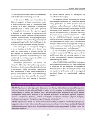15
lackofstandardizationofthenewerskillsthatemerged
in the past decade, as technology advanced.
In the case of AHPs, since nomenclature for
different categories of health professionals varies
in different countries, there is a considerable lack
of clarity as to what constitutes a paramedical,
paraprofessional or allied health service provider.
For example, the term used for a person engaged
in diagnosis and consultation for management and
intervention of speech disorders differs in different
countries. Australia uses the term ‘speech pathologist’
whereas the United States calls such a person a ‘speech
language pathologist’ and in the United Kingdom, the
term used is simply ‘speech and language therapist’.
New technologies and subsequent emergence
of newer disciplines in health service delivery have
made the categorisation of services provided by
AHPs difficult. The absence of a universally accepted
definition for ‘paramedic’ means that it may have been
used broadly and mostly synonymously with the term
‘allied health professional’ (AHP).
‘Paramedical professionals’ are defined and
interpreted differently within and among countries.
According to the International Standard Classification
of Occupations (ISCO), paramedical practitioners
work autonomously or with limited supervision to
provide medical services with a more limited scope
and complexity than those provided by doctors.(9)
Completion of tertiary-level training in theoretical
and practical medical services is a pre-requisite for
occupations in this category.
This, however, does not include persons dealing
with emergency treatment and ambulance practice
among paramedics and rather classifies them as
‘ambulance workers’. Emergency medical technicians
(EMT) who respond to medical emergencies in the field
are usually termed paramedics. In the United States,
they are classified according to their level of training.
However, in France, a central control function – SAMU
(Service d’AideMédicaleUrgente’, meaning urgent
medical aid service), supported by the fire service’s
first-response vehicles and the SMUR’s (Service Mobile
d’ Urgence et Reanimation, meaning mobile emergency
and resuscitation service) Mobile Intensive Care Units
(MICU) provide emergency medical services.(10)
To sum up, the term ‘paramedical’ encompasses
a variety of functions with differing requirements for
qualifications, skills and providing support services
in fields such as dentistry, pharmacy, physiotherapy,
ophthalmology and others.
In March 2000, WHO defined AHPs as ‘participants
who have specific connections with the art and science
of healthcare and are recognized as members of
the health team in the national health system. They
are educated at professional levels in a recognized,
accredited health or health-related academic
institute.’(11)
BOX 1: Illustrative definitions for allied health professionals
The US Department of Labor Agency for Employment and Training Administration defines AHPs as people
who are ‘involved with the delivery of health or related services pertaining to the identification, evaluation,
and prevention of diseases and disorders; dietary and nutrition services; rehabilitation and health systems
management, among others’. According to this definition, AHPs would include dental hygienists, diagnostic
medical sonographers, dieticians, medical technologists, occupational therapists, physical therapists,
radiographers, respiratory therapists, and speech language pathologists.(12)
The US Department of Health and Human Services defines AHPs as ‘experts in a multitude of therapeutic,
diagnostic and preventive intervention. These professionals are leaders in the degree and blend of clinical
and technical expertise they bring to their specialty areas and represent approximately 50–60 per cent of the
healthcare workforce.’(13)
The Allied Health Ecosystem
 