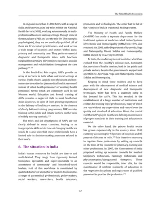 17
InEngland,morethan84,000AHPs,witharangeof
skills and expertise, play key roles within the National
Health Service (NHS), working autonomously, in multi-
professional teams in various settings. Though some of
them may have a PhD and use the title ‘Dr’ (for example,
psychologists), they are not medically qualified. All of
them are first-contact practitioners, and work across
a wide range of locations and sectors within acute,
primary and community care. They perform essential
diagnostic and therapeutic roles, with functions
ranging from primary prevention to specialist disease
management and rehabilitation throughout the care
pathway.(18, 19)
In the South-East Asia region, AHPs provide an
array of services in both urban and rural settings at
various levels of care. Largely, non-physicians and non-
nurses are described as ‘paramedical health personnel’
instead of ‘allied health personnel’ or ‘auxiliary health
personnel’, terms which are commonly used in the
Western world. Education and formal training of
AHPs remains a neglected field in most South-East
Asian countries, in spite of their growing importance
in the delivery of healthcare services. In the absence
of clearly laid-out training programmes, AHPs receive
training in the public and private sectors, on the basis
of widely varying curricula.(11)
The roles and job descriptions of AHPs are not
clearly defined in many countries, leading to an
inappropriateskillsmixintimesofchanginghealthcare
needs. It is also seen that these professionals have a
limited role in decision-making processes related to
their work.
6.	 The situation in India
India’s human resources for health are diverse and
multi-faceted. They range from rigorously trained
biomedical specialists and super-specialists to an
assortment of community- and household-based
healers. Half of this workforce is constituted by
qualified doctors of allopathic or modern biomedicine,
a range of paramedical professionals, policy-makers,
social workers, researchers, health educators,
promoters and technologists. The other half is full of
the richness of India’s traditional healing system.
The Ministry of Health and Family Welfare
(MoHFW) has made a separate department for the
traditional systems of medicine called Indian Systems
of Medicine and Homoeopathy (ISM&H) in 1995, and
renameditin2003astheDepartmentofAyurveda,Yoga
and Naturopathy, Unani, Siddha and Homoeopathy,
better known by its acronym AYUSH.
InIndia,themodernsystemofmedicine,whichhas
evolved from the country’s colonial past, dominates
the provision of health services, both in the public and
private sectors, despite the government’s support and
attention to Ayurveda, Yoga and Naturopathy, Unani,
Siddha and Homeopathy.
Keeping in mind these realities and to keep
pace with the advancement of medical science and
development of new diagnostic and therapeutic
techniques, there has been a quantum jump in
the demand for AHPs. This has resulted in the
establishment of a large number of institutions and
centres for training these professionals, many of which
are run without any supervision and control over the
quality and standard of education. Given the crucial
role that AHPs play in healthcare delivery, maintenance
of proper standards in their training and education is
essential.
On the other hand, the private health sector
has grown exponentially in the country since 1949
currently accounting for 93 percent of hospitals and 85
percent of doctors in India.(20)
It is therefore necessary
to regulate these professions by setting up councils
on the lines of the councils for pharmacy, nursing and
other professions. In 2007, the Government of India
proposed setting up separate councils for medical
laboratory technicians, radiology technicians and
physiotherapists/occupational therapists. These
councils would be responsible, inter alia, for the
maintenance of uniform standards of education in
the respective disciplines and registration of qualified
personnel to practise the profession.(21)
The Allied Health Ecosystem
 