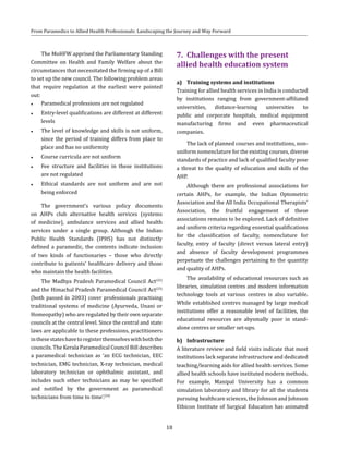 18
From Paramedics to Allied Health Professionals: Landscaping the Journey and Way Forward
The MoHFW apprised the Parliamentary Standing
Committee on Health and Family Welfare about the
circumstances that necessitated the firming up of a Bill
to set up the new council. The following problem areas
that require regulation at the earliest were pointed
out:
●● Paramedical professions are not regulated
●● Entry-level qualifications are different at different
levels
●● The level of knowledge and skills is not uniform,
since the period of training differs from place to
place and has no uniformity
●● Course curricula are not uniform
●● Fee structure and facilities in these institutions
are not regulated
●● Ethical standards are not uniform and are not
being enforced
The government’s various policy documents
on AHPs club alternative health services (systems
of medicine), ambulance services and allied health
services under a single group. Although the Indian
Public Health Standards (IPHS) has not distinctly
defined a paramedic, the contents indicate inclusion
of two kinds of functionaries – those who directly
contribute to patients’ healthcare delivery and those
who maintain the health facilities.
The Madhya Pradesh Paramedical Council Act(22)
and the Himachal Pradesh Paramedical Council Act(23)
(both passed in 2003) cover professionals practising
traditional systems of medicine (Ayurveda, Unani or
Homeopathy) who are regulated by their own separate
councils at the central level. Since the central and state
laws are applicable to these professions, practitioners
inthesestateshavetoregisterthemselveswithboththe
councils. The Kerala Paramedical Council Bill describes
a paramedical technician as ‘an ECG technician, EEC
technician, EMG technician, X-ray technician, medical
laboratory technician or ophthalmic assistant, and
includes such other technicians as may be specified
and notified by the government as paramedical
technicians from time to time’.(24)
7.	 Challenges with the present
allied health education system
a)	 Training systems and institutions
Training for allied health services in India is conducted
by institutions ranging from government-affiliated
universities, distance-learning universities to
public and corporate hospitals, medical equipment
manufacturing firms and even pharmaceutical
companies.
The lack of planned courses and institutions, non-
uniform nomenclature for the existing courses, diverse
standards of practice and lack of qualified faculty pose
a threat to the quality of education and skills of the
AHP.
Although there are professional associations for
certain AHPs, for example, the Indian Optometric
Association and the All India Occupational Therapists’
Association, the fruitful engagement of these
associations remains to be explored. Lack of definitive
and uniform criteria regarding essential qualifications
for the classification of faculty, nomenclature for
faculty, entry of faculty (direct versus lateral entry)
and absence of faculty development programmes
perpetuate the challenges pertaining to the quantity
and quality of AHPs.
The availability of educational resources such as
libraries, simulation centres and modern information
technology tools at various centres is also variable.
While established centres managed by large medical
institutions offer a reasonable level of facilities, the
educational resources are abysmally poor in stand-
alone centres or smaller set-ups.
b)	 Infrastructure
A literature review and field visits indicate that most
institutions lack separate infrastructure and dedicated
teaching/learning aids for allied health services. Some
allied health schools have instituted modern methods.
For example, Manipal University has a common
simulation laboratory and library for all the students
pursuing healthcare sciences, the Johnson and Johnson
Ethicon Institute of Surgical Education has animated
 