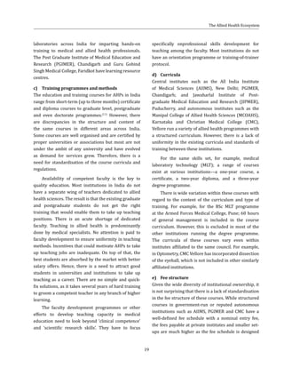 19
laboratories across India for imparting hands-on
training to medical and allied health professionals.
The Post Graduate Institute of Medical Education and
Research (PGIMER), Chandigarh and Guru Gobind
Singh Medical College, Faridkot have learning resource
centres.
c)	 Training programmes and methods
The education and training courses for AHPs in India
range from short-term (up to three months) certificate
and diploma courses to graduate level, postgraduate
and even doctorate programmes.(11)
However, there
are discrepancies in the structure and content of
the same courses in different areas across India.
Some courses are well organised and are certified by
proper universities or associations but most are not
under the ambit of any university and have evolved
as demand for services grew. Therefore, there is a
need for standardisation of the course curricula and
regulations.
Availability of competent faculty is the key to
quality education. Most institutions in India do not
have a separate wing of teachers dedicated to allied
health sciences. The result is that the existing graduate
and postgraduate students do not get the right
training that would enable them to take up teaching
positions. There is an acute shortage of dedicated
faculty. Teaching in allied health is predominantly
done by medical specialists. No attention is paid to
faculty development to ensure uniformity in teaching
methods. Incentives that could motivate AHPs to take
up teaching jobs are inadequate. On top of that, the
best students are absorbed by the market with better
salary offers. Hence, there is a need to attract good
students in universities and institutions to take up
teaching as a career. There are no simple and quick-
fix solutions, as it takes several years of hard training
to groom a competent teacher in any branch of higher
learning.
The faculty development programmes or other
efforts to develop teaching capacity in medical
education need to look beyond ‘clinical competence’
and ‘scientific research skills’. They have to focus
specifically onprofessional skills development for
teaching among the faculty. Most institutions do not
have an orientation programme or training-of-trainer
protocol.
d)	Curricula
Central institutes such as the All India Institute
of Medical Sciences (AIIMS), New Delhi; PGIMER,
Chandigarh; and Jawaharlal Institute of Post-
graduate Medical Education and Research (JIPMER),
Puducherry, and autonomous institutes such as the
Manipal College of Allied Health Sciences (MCOAHS),
Karnataka and Christian Medical College (CMC),
Vellore run a variety of allied health programmes with
a structured curriculum. However, there is a lack of
uniformity in the existing curricula and standards of
training between these institutions.
For the same skills set, for example, medical
laboratory technology (MLT); a range of courses
exist at various institutions––a one-year course, a
certificate, a two-year diploma, and a three-year
degree programme.
There is wide variation within these courses with
regard to the content of the curriculum and type of
training. For example, for the BSc MLT programme
at the Armed Forces Medical College, Pune; 60 hours
of general management is included in the course
curriculum. However, this is excluded in most of the
other institutions running the degree programme.
The curricula of these courses vary even within
institutes affiliated to the same council. For example,
in Optometry, CMC Vellore has incorporated dissection
of the eyeball, which is not included in other similarly
affiliated institutions.
e)	 Fee structure
Given the wide diversity of institutional ownership, it
is not surprising that there is a lack of standardisation
in the fee structure of these courses. While structured
courses in government-run or reputed autonomous
institutions such as AIIMS, PGIMER and CMC have a
well-defined fee schedule with a nominal entry fee,
the fees payable at private institutes and smaller set-
ups are much higher as the fee schedule is designed
The Allied Health Ecosystem
 