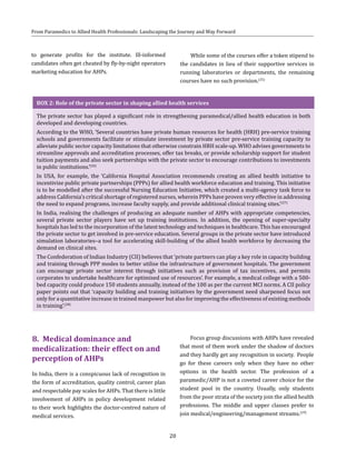 20
From Paramedics to Allied Health Professionals: Landscaping the Journey and Way Forward
to generate profits for the institute. Ill-informed
candidates often get cheated by fly-by-night operators
marketing education for AHPs.
While some of the courses offer a token stipend to
the candidates in lieu of their supportive services in
running laboratories or departments, the remaining
courses have no such provision.(25)
BOX 2: Role of the private sector in shaping allied health services
The private sector has played a significant role in strengthening paramedical/allied health education in both
developed and developing countries.
According to the WHO, ‘Several countries have private human resources for health (HRH) pre-service training
schools and governments facilitate or stimulate investment by private sector pre-service training capacity to
alleviate public sector capacity limitations that otherwise constrain HRH scale-up. WHO advises governments to
streamline approvals and accreditation processes, offer tax breaks, or provide scholarship support for student
tuition payments and also seek partnerships with the private sector to encourage contributions to investments
in public institutions.’(26)
In USA, for example, the ‘California Hospital Association recommends creating an allied health initiative to
incentivize public private partnerships (PPPs) for allied health workforce education and training. This initiative
is to be modelled after the successful Nursing Education Initiative, which created a multi-agency task force to
address California’s critical shortage of registered nurses, wherein PPPs have proven very effective in addressing
the need to expand programs, increase faculty supply, and provide additional clinical training sites.’(27)
In India, realising the challenges of producing an adequate number of AHPs with appropriate competencies,
several private sector players have set up training institutions. In addition, the opening of super-specialty
hospitals has led to the incorporation of the latest technology and techniques in healthcare. This has encouraged
the private sector to get involved in pre-service education. Several groups in the private sector have introduced
simulation laboratories–a tool for accelerating skill-building of the allied health workforce by decreasing the
demand on clinical sites.
The Confederation of Indian Industry (CII) believes that ‘private partners can play a key role in capacity building
and training through PPP modes to better utilise the infrastructure of government hospitals. The government
can encourage private sector interest through initiatives such as provision of tax incentives, and permits
corporates to undertake healthcare for optimised use of resources’. For example, a medical college with a 500-
bed capacity could produce 150 students annually, instead of the 100 as per the current MCI norms. A CII policy
paper points out that ‘capacity building and training initiatives by the government need sharpened focus not
only for a quantitative increase in trained manpower but also for improving the effectiveness of existing methods
in training’.(28)
Focus group discussions with AHPs have revealed
that most of them work under the shadow of doctors
and they hardly get any recognition in society. People
go for these careers only when they have no other
options in the health sector. The profession of a
paramedic/AHP is not a coveted career choice for the
student pool in the country. Usually, only students
from the poor strata of the society join the allied health
professions. The middle and upper classes prefer to
join medical/engineering/management streams.(29)
8.	 Medical dominance and
medicalization: their effect on and
perception of AHPs
In India, there is a conspicuous lack of recognition in
the form of accreditation, quality control, career plan
and respectable pay scales for AHPs. That there is little
involvement of AHPs in policy development related
to their work highlights the doctor-centred nature of
medical services.
 