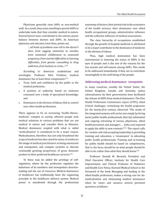 21
Physicians generally view AHPs as non-medical
staff. As a result, they seem unwilling to permit AHPs to
undertake tasks that they consider medical in nature.
Several factors have contributed to the uneven power
balance between doctors and AHPs. As American
physician and educator, Leon Kass, points out,
‘…all kinds of problems now roll to the doctor’s
door, from sagging anatomies to suicides,
from unwanted childlessness to unwanted
pregnancy, from marital difficulties to learning
difficulties, from genetic counselling to drug
addiction, from laziness to crime...’.(30)
According to American academician and
sociologist, Professor Eliot Freidson, medical
dominance has at least three components:(31)
●● Trust, faith and confidence by the public in the
medical profession;
●● A position of authority based on exclusive
command over a body of specialised knowledge;
and
●● Dominance in the division of labour, that is, control
over other health professions.
There appears to be an increasing ‘health–illness–
medicine’ complex in society, wherein people seek
medical solutions to various problems that are not
medical in nature and consider them as illnesses.
Medical dominance coupled with what is called
‘medicalisation’ is considered to be a major reason.
Medicalisation, therefore, has not only broadened the
scopeofmedicinebutalsoraiseditsstatus.Itreinforces
the image of medical practitioners as being omniscient
and omnipotent, and compels societies to allocate
continually growing proportions of gross domestic
product to their preferred healthcare services.(32)
To these may be added the privilege of self-
regulation, where by the profession regulates the
behaviour of its members and monopolises decision-
making and the use of resources. Medical dominance
of healthcare has traditionally been the organising
principle in the healthcare delivery system. Medical
power is manifested through the professional
autonomyofdoctors,theirpivotalroleintheeconomics
of the health services, their dominance over allied
health occupational groups, administrative influence
and the collective influence of medical associations.
The clear hierarchy of occupations established
through the growth of hospital medicine is attributed
to be a major contributor to the dominance of medicine
in the division of labour.
Thus, high medical domination has been
instrumental in lowering the status of AHPs in the
eyes of people and is the one of the reasons for the
low morale and self-esteem among AHPs. This needs
to be addressed immediately if they are to contribute
meaningfully to the well-being of the people.
Addressing medical dominance: viewpoints
In many countries, notably the United States, the
United Kingdom, Canada and Australia, policy
rationalisation by their governments have facilitated
the release of AHPs from medical dominance. The Pew
Health Professions Commission report (1995), titled
Critical challenges: revitalizing the health professions
for the twenty-first century, observed: ‘The needs of
the integrated systems will not be met simply by hiring
[new] public health professionals [but by] substantial
and ongoing retraining of nurses, physicians, allied
health personnel, and managers . . . [who are] required
to apply the skills in new contexts.’(33)
The report calls
for creative and risk-accepting leadership in providing
training and education, a ‘renaissance’ in educating
public health professionals. Training and re-training
for public health should be based on competencies,
that is, the focus should be on what people should be
able to do, rather than what they should know.(34)
Professor Donald M. Berwick, President and
Chief Executive Officer, Institute for Health Care
Improvement, and Clinical Professor of Pediatrics
and Health Care Policy, Harvard Medical School in the
Foreword of the book Managing and leading in the
allied health professions, makes a strong case for de-
medicalisation and eliminating medical dominance
when he raises and answers several pertinent
questions as follows:
The Allied Health Ecosystem
 