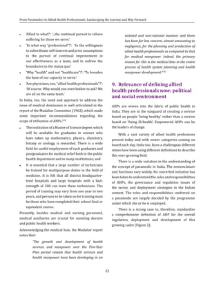 22
From Paramedics to Allied Health Professionals: Landscaping the Journey and Way Forward
●● ‘Allied to what?’: ‘...the continual pursuit to relieve
suffering for those we serve.’
●● ‘In what way “professional”?’: ‘In the willingness
to subordinate self-interest and prior assumptions
to the pursuit of continual improvement in
our effectiveness as a team, and to redraw the
boundaries in the status quo.’
●● ‘Why “health” and not “healthcare”?’: ‘To broaden
the base of our capacity to serve.’
●● ‘Are physicians, too, “allied health professionals”?’:
‘Of course. Why would you even bother to ask? We
are all on the same team.’
In India, too, the need and approach to address the
issue of medical dominance is well articulated in the
report of the Mudaliar Committee (1962), which made
some important recommendations regarding the
scope of utilisation of AHPs.(35)
●● TheinstitutionofaMasterofSciencedegree,which
will be available for graduates in science who
have taken up mathematics, physics, chemistry,
botany or zoology, is rewarded. There is a wide
field for useful employment of such graduates and
postgraduates for medical relief both in the public
health department and in many institutions; and
●● It is essential that a large number of technicians
be trained for multipurpose duties in the field of
medicine. It is felt that all district headquarter-
level hospitals and large hospitals with a bed-
strength of 200 can train these technicians. The
period of training may vary from one year to two
years, and persons to be taken on for training must
be those who have completed their school final or
equivalent course.
Presently, besides medical and nursing personnel,
medical auxiliaries are crucial for assisting doctors
and public health workers.
Acknowledging the medical bias, the Mudaliar report
notes that:
‘The growth and development of health
services and manpower over the Five-Year
Plan period reveals that health services and
health manpower have been developing in an
isolated and non-rational manner; and there
has been far less concern, almost amounting to
negligence, for the planning and production of
allied health professionals as compared to that
for medical manpower. Indeed, the primary
reason for this is the medical bias in the entire
process of health system planning and health
manpower development.’(35)
9.	 Relevance of defining allied
health professionals now: political
and social environment
AHPs are woven into the fabric of public health in
India. They are in the vanguard of creating a service
based on people ‘being healthy’ rather than a service
based on ‘fixing ill-health’. Empowered AHPs can be
the leaders of change.
With a vast variety of allied health professions
present today and with newer categories coming on
board each day, India too, faces a challengeas different
states have been using different definitions to describe
this ever-growing field.
There is a wide variation in the understanding of
the concept of paramedic in India. The nomenclature
and functions vary widely. No concerted initiative has
been taken to understand the roles and responsibilities
of AHPs, the governance and regulation issues of
the sector, and deployment strategies in the Indian
context. The roles and responsibilities conferred on
a paramedic are largely decided by the programme
under which she or he is employed.
There is a strong case to, therefore, standardise
a comprehensive definition of AHP for the overall
regulation, deployment and development of this
growing cadre (Figure 2).
 