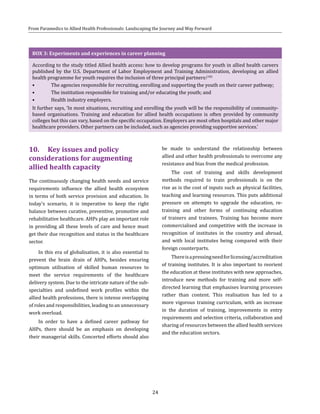 24
From Paramedics to Allied Health Professionals: Landscaping the Journey and Way Forward
BOX 3: Experiments and experiences in career planning
According to the study titled Allied health access: how to develop programs for youth in allied health careers
published by the U.S. Department of Labor Employment and Training Administration, developing an allied
health programme for youth requires the inclusion of three principal partners:(10)
•	 The agencies responsible for recruiting, enrolling and supporting the youth on their career pathway;
•	 The institution responsible for training and/or educating the youth; and
•	 Health industry employers.
It further says, ‘In most situations, recruiting and enrolling the youth will be the responsibility of community-
based organisations. Training and education for allied health occupations is often provided by community
colleges but this can vary, based on the specific occupation. Employers are most often hospitals and other major
healthcare providers. Other partners can be included, such as agencies providing supportive services.’
10.	 Key issues and policy
considerations for augmenting
allied health capacity
The continuously changing health needs and service
requirements influence the allied health ecosystem
in terms of both service provision and education. In
today’s scenario, it is imperative to keep the right
balance between curative, preventive, promotive and
rehabilitative healthcare. AHPs play an important role
in providing all these levels of care and hence must
get their due recognition and status in the healthcare
sector.
In this era of globalisation, it is also essential to
prevent the brain drain of AHPs, besides ensuring
optimum utilisation of skilled human resources to
meet the service requirements of the healthcare
delivery system. Due to the intricate nature of the sub-
specialties and undefined work profiles within the
allied health professions, there is intense overlapping
of roles and responsibilities, leading to an unnecessary
work overload.
In order to have a defined career pathway for
AHPs, there should be an emphasis on developing
their managerial skills. Concerted efforts should also
be made to understand the relationship between
allied and other health professionals to overcome any
resistance and bias from the medical profession.
The cost of training and skills development
methods required to train professionals is on the
rise as is the cost of inputs such as physical facilities,
teaching and learning resources. This puts additional
pressure on attempts to upgrade the education, re-
training and other forms of continuing education
of trainers and trainees. Training has become more
commercialised and competitive with the increase in
recognition of institutes in the country and abroad,
and with local institutes being compared with their
foreign counterparts.
Thereisapressingneedforlicensing/accreditation
of training institutes. It is also important to reorient
the education at these institutes with new approaches,
introduce new methods for training and more self-
directed learning that emphasises learning processes
rather than content. This realisation has led to a
more vigorous training curriculum, with an increase
in the duration of training, improvements in entry
requirements and selection criteria, collaboration and
sharing of resources between the allied health services
and the education sectors.
 
