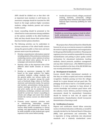 27
AHPs should be chalked out so that their role
as important team members is well known. An
awareness campaign should be launched for AHS
based on the target audience–higher secondary
students, college students, parents and various
health councils.
ii.	 Career counselling should be promoted at the
school level to create awareness among candidates
on the options available in the allied healthcare
field, and they should choose their option rather
than face limited options elsewhere.
iii.	 The following activities can be undertaken to
increase awareness of the allied health sciences
among the general public so that more and more
persons want to join the profession:
ŠŠ Develop comprehensive information material
including details of the profession, institutions
conducting courses, career options at various
levels and lateral entry options, for use in
campaigns and awareness building.
ŠŠ Develop a film on the important roles of the
different allied health streams at various
levels.
ŠŠ Develop an awareness campaign for AHS
based on the target audience. For higher
secondary students, college students and
the general public, use various media and
forums that are popular among the youth
such as Facebook, blogs, videos on YouTube,
electronic and interactive media. For parents
and teachers, presentations during parent–
teacher meetings and the use of electronic
and print media can be productive. In all
institutions, workshops, seminars and events
should be carried out. Career counselling in
schools and colleges and career fairs should
include the various courses ion allied health
sciences.
ŠŠ Promote career exposure activities such
as volunteering, internships, summer
programmes and observation sessions in
various allied health occupations in clinical
settings, and opportunities for these should
be made available so that students get a good
exposure to the career before joining.
ŠŠ Involve all science schools, colleges, vocational
training institutes, community colleges
(especially those related to the Indira Gandhi
National Open University [IGNOU]) for wide
publicity.
Recommendation 2
Establish an overarching regulatory body for allied
health professionals (excluding doctors, nurses,
dentists and pharmacists).
We propose that a National Board for Allied Health
Sciences be set up as an interim measure to undertake
the work of capacity augmentation and reorganisation
forthisgroupofthehealthcareworkforce.Theproposed
regulatory structure would be responsible for ensuring
standardisation and putting in place quality control
mechanisms for educational institutions, teaching
methods, clinical protocols, workforce management
and any other related issues. (The NBAHS framework
has been modelled on the lines of the Bill NCHRH that
was recently presented in parliament.)
a)	 Development of standards
Courses should follow international standards so
that they are widely accepted and receive worldwide
recognition. Students passing out from the colleges
should be in great demand and get good jobs. The
pedagogy should hence lead to a recruitable product;
therefore, it is very important to keep abreast of
current knowledge and maintain good liaison with
the industry. Course delivery, practical training and
assessments should be standardised. Committees
should be formed to look into all aspects and
standardisation. Standardisation should incorporate
demonstration of learning as well.
b)	 Certification of courses
Degrees and certification should follow university
norms or technical education certification, as would be
mutually decided by the National Board of Education
(NBE), state governments and universities. This
is imperative to bring uniformity into educational
standards and a relatively standardized career
The Allied Health Ecosystem
 