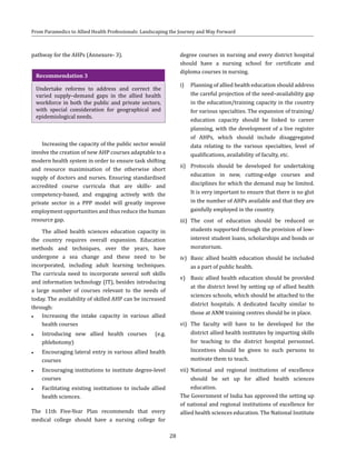 28
From Paramedics to Allied Health Professionals: Landscaping the Journey and Way Forward
pathway for the AHPs (Annexure- 3).
Recommendation 3
Undertake reforms to address and correct the
varied supply–demand gaps in the allied health
workforce in both the public and private sectors,
with special consideration for geographical and
epidemiological needs.
Increasing the capacity of the public sector would
involve the creation of new AHP courses adaptable to a
modern health system in order to ensure task shifting
and resource maximisation of the otherwise short
supply of doctors and nurses. Ensuring standardised
accredited course curricula that are skills- and
competency-based, and engaging actively with the
private sector in a PPP model will greatly improve
employment opportunities and thus reduce the human
resource gap.
The allied health sciences education capacity in
the country requires overall expansion. Education
methods and techniques, over the years, have
undergone a sea change and these need to be
incorporated, including adult learning techniques.
The curricula need to incorporate several soft skills
and information technology (IT), besides introducing
a large number of courses relevant to the needs of
today. The availability of skilled AHP can be increased
through:
●● Increasing the intake capacity in various allied
health courses
●● Introducing new allied health courses (e.g.
phlebotomy)
●● Encouraging lateral entry in various allied health
courses
●● Encouraging institutions to institute degree-level
courses
●● Facilitating existing institutions to include allied
health sciences.
The 11th Five-Year Plan recommends that every
medical college should have a nursing college for
degree courses in nursing and every district hospital
should have a nursing school for certificate and
diploma courses in nursing.
i)	 Planning of allied health education should address
the careful projection of the need–availability gap
in the education/training capacity in the country
for various specialties. The expansion of training/
education capacity should be linked to career
planning, with the development of a live register
of AHPs, which should include disaggregated
data relating to the various specialties, level of
qualifications, availability of faculty, etc.
ii)	 Protocols should be developed for undertaking
education in new, cutting-edge courses and
disciplines for which the demand may be limited.
It is very important to ensure that there is no glut
in the number of AHPs available and that they are
gainfully employed in the country.
iii)	 The cost of education should be reduced or
students supported through the provision of low-
interest student loans, scholarships and bonds or
moratorium.
iv)	 Basic allied health education should be included
as a part of public health.
v)	 Basic allied health education should be provided
at the district level by setting up of allied health
sciences schools, which should be attached to the
district hospitals. A dedicated faculty similar to
those at ANM training centres should be in place.
vi)	 The faculty will have to be developed for the
district allied health institutes by imparting skills
for teaching to the district hospital personnel.
Incentives should be given to such persons to
motivate them to teach.
vii)	National and regional institutions of excellence
should be set up for allied health sciences
education.
The Government of India has approved the setting up
of national and regional institutions of excellence for
allied health sciences education. The National Institute
 