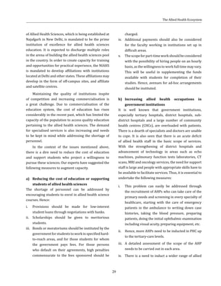 29
of Allied Health Sciences, which is being established at
Najafgarh in New Delhi, is mandated to be the prime
institution of excellence for allied health sciences
education. It is expected to discharge multiple roles
in the arena of building the allied health sciences pool
in the country. In order to create capacity for training
and opportunities for practical experience, the NIAHS
is mandated to develop affiliations with institutions
located at Delhi and other states. These affiliations may
develop in the form of off-campus sites, and affiliate
and satellite centres.
Maintaining the quality of institutions inspite
of competition and increasing commercialisation is
a great challenge. Due to commercialisation of the
education system, the cost of education has risen
considerably in the recent past, which has limited the
capacity of the population to access quality education
pertaining to the allied health sciences. The demand
for specialised services is also increasing and needs
to be kept in mind while addressing the shortage of
personnel.
In the context of the issues mentioned above,
there is a dire need to reduce the cost of education
and support students who project a willingness to
pursue these sciences. Our experts have suggested the
following measures to augment capacity.
a)	 Reducing the cost of education or supporting
students of allied health sciences
The shortage of personnel can be addressed by
encouraging students to enrol in allied health science
courses. Hence:
i.	 Provisions should be made for low-interest
student loans through negotiations with banks.
ii.	 Scholarships should be given to meritorious
students.
iii.	 Bonds or moratoriums should be instituted by the
government for students to work in specified hard-
to-reach areas, and for those students for whom
the government pays fees. For those persons
who default on their agreements, high penalties
commensurate to the fees sponsored should be
charged.
iv.	 Additional payments should also be considered
for the faculty working in institutions set up in
difficult areas.
v.	 Thescopeforpart-timeworkshouldbeconsidered
with the possibility of hiring people on an hourly
basis, as the willingness to work full time may vary.
This will be useful in supplementing the funds
available with students for completion of their
studies. Hence, avenues for ad-hoc arrangements
should be instituted.
b)	 Increasing allied health occupations in
government institutions
It is well known that government institutions,
especially tertiary hospitals, district hospitals, sub-
district hospitals and a large number of community
health centres (CHCs), are overloaded with patients.
There is a dearth of specialists and doctors are unable
to cope. It is also seen that there is an acute deficit
of allied health staff in the basic scope of services.
With the strengthening of district hospitals and
advancement of technology in areas such as echo
machines, pulmonary function tests laboratories, CT
scans, MRI and oncology services, the need for support
staff is large and people with appropriate skills have to
be available to facilitate services. Thus, it is essential to
undertake the following measures:
i.	 This problem can easily be addressed through
the recruitment of AHPs who can take care of the
primary needs and screening in every specialty of
healthcare, starting with the care of emergency
patients in the ambulance to writing down case
histories, taking the blood pressure, preparing
patients, doing the initial ophthalmic examination
including visual acuity, preparing equipment, etc.
ii.	 Hence, more AHPs need to be inducted in PHC up
to the tertiary-care levels.
iii.	 A detailed assessment of the scope of the AHP
needs to be carried out in each area.
iv.	 There is a need to induct a wider range of allied
The Allied Health Ecosystem
 