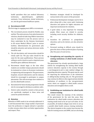 30
From Paramedics to Allied Health Professionals: Landscaping the Journey and Way Forward
health specialists than just medical laboratory
technicians, physiotherapists, ophthalmic
assistants, X-ray technicians, dental technicians,
etc. into the government healthcare system.
c)	 Recruitment of AHP
The first stage in engaging more AHPs is recruitment:
i.	 The recruitment process should be flexible, easy
and fast. The entire process, from advertisement to
selection, should not take long. Walk-in interviews
may be conducted to ease the process such as
those undertaken by the Haryana Government
to fill vacant Medical Officers’ posts in various
facilities. Advertisements for government jobs
should be attractive and various electronic media
should be used.
ii.	 The job description and remuneration should be
clearly spelt out. The pay scales should be the
same for the same qualifications. Those persons
willing to work in hard-to-reach or deprived areas
should be given additional allowances.
iii.	 Recruitment should begin at the time when
students are enrolled. Campus placements should
be instituted as is done at all premier institutions
in engineering and management. The government,
hospitals, research laboratories and the industry
should be encouraged to participate in campus
placements. This will encourage more students to
join the allied health sciences.
iv.	 Recruitment for future faculty programmes should
also be encouraged to develop an academic cadre.
v.	 District cadres should be created so that persons
are specifically employed in those areas and
cannot be posted elsewhere.
d)	Retention
Retention of AHPs needs to be seriously addressed. It
is well documented that a large number of personnel
leave the profession or migrate abroad or specialize
in other streams where there are better opportunities
and respect. Thus:
i.	 Retention strategies should be developed for
various levels in the careers of the personnel.
ii.	 Professional development strategies need to be in
place along with a clear career path. Continuing
education and options for higher education are
important mechanisms for retention.
iii.	 A good salary is very important for retaining
people. Other issues are related to security,
including social security, facilities for childcare,
etc.
iv.	 Incentives for preference in postgraduate
education, such as for doctors, are also attractive
options.
v.	 Personnel working in difficult areas should be
given the choice of their preferred place of posting
after five years of rural service.
e)	 Strengthening and expanding the capacity of
existing institutions of allied health sciences
education
The government has already operationalised a large
scheme for strengthening the existing allied health
sciences education capacity in the country through
a one-timegrant-in-aid to state medical colleges for
expanding education capacity. This grant may be used
for improving the infrastructure at the institutions
or adding faculty, teaching aids, etc. The government
may continue its efforts in this regard and also identify
institutions of excellence in the non-government
sector, which are engaged in allied health sciences
education and strengthen them as well.
f)	 Establishing new institutions for allied health
sciences training
This would remain the mainstay of the initiatives
of the government for the next few years. New
institutions for allied health sciences education and
training would need to be set up in all states. As far
as possible, all medical colleges must strive to set up
a parallel allied health sciences training institution.
The district hospitals in the country have become the
hubs for training nurses and ANMs, and are also being
 