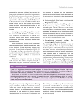 31
considered for three-year training of rural doctors. The
large district hospitals may be identified as institutions
for allied health sciences education also. The patient
load at these facilities provides valuable training
opportunities, and undertaking standardised courses
in these institutions would expand the available allied
health sciences pool in the country while making
captive technical human resources available to the
hospitals after the first year of education in most
courses.
A mapping exercise of the geographical areas for
the presence of AHS should be undertaken for each
state. Institutions should be setup in difficult areas
and those regions where there is limited presence
or absence of educational institutions proving allied
health education.
In the initial phases, training will be taken up by
medical colleges, district general hospitals, and large
private hospitals through physicians, nursing, and
doctors in the preclinical and paraclinical fields. CII
is planning to develop a curriculum that will contain
standard instructions for the entire year, after which
the candidate will get a certificate on completion of
credit hours.
Multinational companies can take up training
skills required for certain disciplines through a
PPP model using the government curriculum with
the autonomy to regulate with the government.
Appropriate incentives/funding should be provided by
the government for institutions to take up the training.
g)	 Instituting basic allied health education as a
part of public health
Basic allied health education should be provided at
the district level by setting up institutes attached to
district hospitals and with a dedicated faculty, similar
to that available at ANM training centres. The faculty
will have to be developed for the district allied health
institutes by imparting skills for teaching to the district
hospital personnel. Incentives should be provided to
such persons to motivate them to teach.
h)	Strengthening community colleges for
conducting allied health education
The community college is an alternative system of
education, which is aimed at empowerment of the
disadvantaged and underprivileged (urban poor, rural
poor, tribal poor and women) through appropriate
skills development leading to gainful employment.
These colleges work in collaboration with the
local industry and community to achieve skills for
employment and self-employability of these sections
of the society. The community college system has
the advantages of easy access, flexibility in teaching
methodology, cost effectiveness and equal opportunity.
BOX 4: Community Colleges
IGNOU has 128 affiliated community colleges at present, for which IGNOU has developed guidelines. IGNOU also
plans to set up 500 such community colleges, and ultimately in every panchayat. The community colleges are
regulated by IGNOU through committees, each of which has a representative from IGNOU.
A study should be conducted to assess issues that can lead to the strengthening of community colleges as
community colleges generally have a two-year curriculum that either leads to an associate degree for transfer
to an undergraduate college or to the students’ direct entry into any occupation or trade. NIAHS can work with
IGNOU in strengthening these colleges.
that training be carried out by the respective state
governments so that students are encouraged to get
an education at these colleges, which has national and
regional acceptance. It will also ensure the horizontal
mobility of students in terms of getting employment
all over the country.
Strengthening community colleges in terms of having
proper committees, faculty and standards is essential,
as this may address the gap in the rural healthcare
delivery system. It is also necessary that they gain
recognition by the Ministry of Human Resource
Development and the Directorate of Employment, and
The Allied Health Ecosystem
 