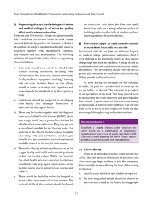 32
From Paramedics to Allied Health Professionals: Landscaping the Journey and Way Forward
i)	 Augmentingthecapacityofexistinginstitutions
and medical colleges in all states for quality
allied health sciences education
Thereareover350medicalcollegesandapproximately
940 stand-alone institutions based on desk review
research (listed in Appendix-1) in the country, of which
at least half can adopt a standard allied health sciences
education regimen with standardised curricula,
and entrance and exit examinations. The following
activities will need to be conducted for strengthening
these institutions:
i.	 Each state should map out all its allied health
sciences training institutions, including their
infrastructure, fee structure, courses conducted,
faculty, students, equipment, teaching/ learning
aids and other facilities. Based on this, efforts
should be made to develop their capacities and
move towards the standards set by the regulatory
body.
ii.	 Institutions should be supported in developing
their faculty and strategies formulated to
overcome the shortage of faculty.
iii.	 These may be knitted together with the Regional
Institutes of Allied Health Sciences (RIAHS) chain
into a large, multi centre group of institutions for
allied health sciences education. They may receive
a centralised mandate for certification under the
umbrella of the NIAHS. Medical college hospitals
associating with such institutions stand to gain
fromthefirstyearonwardsasthestudentsbecome
available to work in the hospital laboratories.
iv.	 Themedicalfacultyatthehospitalmayserveasthe
trigger faculty until sufficient students graduate
to feed the faculty cadres. Within the hospital,
the allied health sciences education institutions
should not create large space requirements, as the
facilities can be shared across various courses and
subjects.
v.	 There should be flexibility within the hospital to
adapt to the requirement of various courses. The
technical skills of the students should be honed
on simulation tools from the first year itself.
Simulation tools are a cheap, effective method of
building/evaluating the skills of students without
exposing patients to unethical risks.
j)	 Provisionofsupporttostand-aloneinstitutions
to make them financially sustainable
Institutions that do not have an attached hospital
or medical college (stand-alone institutions) find it
very difficult to be financially viable as they cannot
charge high fees from the students. A study should be
conducted to see how stand-alone institutions sustain
themselves. The government should provide special
grants and incentives to stand-alone institutions only
if they provide quality education.
As seen during our research on the institutes
in India, the path for a professional to move up the
career ladder is blurred. This situation is prevalent
in all specialties of the field. This long-ignored need
to standardise the cadre structure and growth ladder
has caused a great sense of dissatisfaction among
professionals. A defined career pathway will not only
help AHPs to excel in their respective fields but also
encourage lifelong learning and professionalism.
Recommendation 4
Establish a clearly defined cadre structure for
AHPs based on a combination of educational
qualifications and years of work experience with
a distinct career pathway for three tracks: clinical
practice, academic faculty and management.
a)	 Cadre reforms
There is an immediate need for cadre reforms for
AHPs. This will result in motivation of personnel and
also encourage large numbers to join the profession.
Cadres need to be created along the lines of the nursing
profession:
i.	 Qualifications should be specified for every level.
ii.	 No new unqualified people should be allowed to
enter technical work in the future. Existing people
 