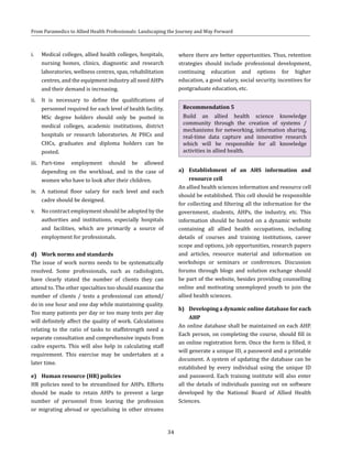 34
From Paramedics to Allied Health Professionals: Landscaping the Journey and Way Forward
i.	 Medical colleges, allied health colleges, hospitals,
nursing homes, clinics, diagnostic and research
laboratories, wellness centres, spas, rehabilitation
centres, and the equipment industry all need AHPs
and their demand is increasing.
ii.	 It is necessary to define the qualifications of
personnel required for each level of health facility.
MSc degree holders should only be posted in
medical colleges, academic institutions, district
hospitals or research laboratories. At PHCs and
CHCs, graduates and diploma holders can be
posted.
iii.	 Part-time employment should be allowed
depending on the workload, and in the case of
women who have to look after their children.
iv.	 A national floor salary for each level and each
cadre should be designed.
v.	 No contract employment should be adopted by the
authorities and institutions, especially hospitals
and facilities, which are primarily a source of
employment for professionals.
d)	 Work norms and standards
The issue of work norms needs to be systematically
resolved. Some professionals, such as radiologists,
have clearly stated the number of clients they can
attend to. The other specialties too should examine the
number of clients / tests a professional can attend/
do in one hour and one day while maintaining quality.
Too many patients per day or too many tests per day
will definitely affect the quality of work. Calculations
relating to the ratio of tasks to staffstrength need a
separate consultation and comprehensive inputs from
cadre experts. This will also help in calculating staff
requirement. This exercise may be undertaken at a
later time.
e)	 Human resource (HR) policies
HR policies need to be streamlined for AHPs. Efforts
should be made to retain AHPs to prevent a large
number of personnel from leaving the profession
or migrating abroad or specialising in other streams
where there are better opportunities. Thus, retention
strategies should include professional development,
continuing education and options for higher
education, a good salary, social security, incentives for
postgraduate education, etc.
Recommendation 5
Build an allied health science knowledge
community through the creation of systems /
mechanisms for networking, information sharing,
real-time data capture and innovative research
which will be responsible for all knowledge
activities in allied health.
a)	 Establishment of an AHS information and
resource cell
An allied health sciences information and resource cell
should be established. This cell should be responsible
for collecting and filtering all the information for the
government, students, AHPs, the industry, etc. This
information should be hosted on a dynamic website
containing all allied health occupations, including
details of courses and training institutions, career
scope and options, job opportunities, research papers
and articles, resource material and information on
workshops or seminars or conferences. Discussion
forums through blogs and solution exchange should
be part of the website, besides providing counselling
online and motivating unemployed youth to join the
allied health sciences.
b)	 Developing a dynamic online database for each
AHP
An online database shall be maintained on each AHP.
Each person, on completing the course, should fill in
an online registration form. Once the form is filled, it
will generate a unique ID, a password and a printable
document. A system of updating the database can be
established by every individual using the unique ID
and password. Each training institute will also enter
all the details of individuals passing out on software
developed by the National Board of Allied Health
Sciences.
 