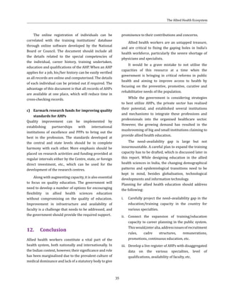 35
The online registration of individuals can be
correlated with the training institutions’ database
through online software developed by the National
Board or Council. The document should include all
the details related to the special competencies of
the individual, career history, training undertaken,
education and qualifications of the AHP. When an AHP
applies for a job, his/her history can be easily verified
as all records are online and computerised. The details
of each individual can be printed out if required. The
advantage of this document is that all records of AHPs
are available at one place, which will reduce time in
cross-checking records.
c)	 Earmark research funds for improving quality
standards for AHPs
Quality improvement can be implemented by
establishing partnerships with international
institutions of excellence and PPPs to bring out the
best in the profession. The standards developed at
the central and state levels should be in complete
harmony with each other. More emphasis should be
placed on research activities and funding provided at
regular intervals either by the Centre, state, or foreign
direct investment, etc., which can be used for the
development of the research centres.
Along with augmenting capacity, it is also essential
to focus on quality education. The government will
need to develop a number of options for encouraging
flexibility in allied health sciences education
without compromising on the quality of education.
Improvement in infrastructure and availability of
faculty is a challenge that needs to be addressed, and
the government should provide the required support.
12.	Conclusion
Allied health workers constitute a vital part of the
health system, both nationally and internationally. In
the Indian context, however, their significance and role
has been marginalised due to the prevalent culture of
medical dominance and lack of a statutory body to give
prominence to their contributions and concerns.
Allied health workers are an untapped treasure,
and are critical to fixing the gaping holes in India’s
health workforce, particularly the severe shortage of
physicians and specialists.
It would be a grave mistake to not utilise the
capacities of this resource at a time when the
government is bringing in critical reforms in public
health and aiming to improve access to health by
focusing on the preventive, promotive, curative and
rehabilitative needs of the population.
While the government is considering strategies
to best utilize AHPs, the private sector has realised
their potential, and established several institutions
and mechanisms to integrate these professions and
professionals into the organised healthcare sector.
However, the growing demand has resulted in the
mushrooming of big and small institutions claiming to
provide allied health education.
The need–availability gap is large but not
insurmountable. A careful plan to expand the training
capacity has to be drafted, which is discussed later in
this report. While designing education in the allied
health sciences in India, the changing demographical
patterns and epidemiological transitions need to be
kept in mind, besides globalisation, technological
developments and information technology.
Planning for allied health education should address
the following:
i.	 Carefully project the need–availability gap in the
education/training capacity in the country for
various specialties.
ii.	 Connect the expansion of training/education
capacity to career planning in the public system.
Thiswould,interalia,addressissuesofrecruitment
rules, cadre structures, remunerations,
promotions, continuous education, etc.
iii.	 Develop a live register of AHPs with disaggregated
data on the various specialties, level of
qualifications, availability of faculty, etc.
The Allied Health Ecosystem
 