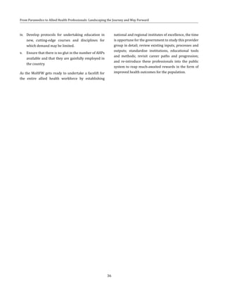 36
From Paramedics to Allied Health Professionals: Landscaping the Journey and Way Forward
iv.	 Develop protocols for undertaking education in
new, cutting-edge courses and disciplines for
which demand may be limited.
v.	 Ensure that there is no glut in the number of AHPs
available and that they are gainfully employed in
the country.
As the MoHFW gets ready to undertake a facelift for
the entire allied health workforce by establishing
national and regional institutes of excellence, the time
is opportune for the government to study this provider
group in detail; review existing inputs, processes and
outputs; standardise institutions, educational tools
and methods; revisit career paths and progression;
and re-introduce these professionals into the public
system to reap much-awaited rewards in the form of
improved health outcomes for the population.
 
