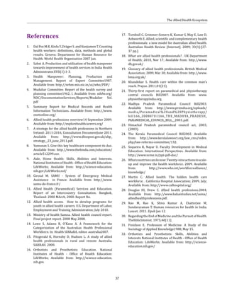 37
References
1. 	 Dal Poz M.R, Kinfu Y.,Dräger S. and Kunjumen T. Counting
health workers: definitions, data, methods and global
results. Geneva: Department for Human Resource for
Health. World Health Organisation 2007 Jan.
2. 	 Sahni A. Production and utilization of health manpower
towards improvement of health services in India Health
Administrator.XVII(1):1-3.
3. 	 Health Manpower: Planning, Production and
Management. Report of Expert Committee1987.
Available from: http://nrhm-mis.nic.in/ui/who/PDF/
4. 	 Mudaliar Committee. Report of the health survey and
planning committee1962; I. Available from: nihfw.org/
NDC/DocumentationServices/Reports/Mudalier Vol.
pdf
5.	 Summary Report for Medical Records and Health
Information Technicians. Available from: http://www.
onetonline.org/
6.	 Allied health professions overview14 September 2009.
Available from: http://explorehealthcareers.org/
7.	 A strategy for the allied health professions in Northern
Ireland: 2011-2016, Consultation DocumentJune 2011.
Available from: http://www.dhsspsni.gov.uk/ahp_
strategy__23_june_2011.pdf.
8.	 Yamunan S. Give this key healthcare component its due.
Available from: http://www.thehindu.com/education/
article512299.ece.
9.	 Aide, Home Health: Skills, Abilities and Interests.
National Institutes of Health - Office of Health Education:
LifeWorks; Available from: http://science-education.
nih.gov/LifeWorks.nsf/
10.	 Giroud M. SAMU - System of Emergency Medical
Assistance in France. Available from: http://www.
samu-de-france.fr/
11.	 Allied Health (Paramedical) Services and Education.
Report of an Intercountry Consultation. Bangkok,
Thailand: 2000 MArch, 2000. Report No.
12.	 Allied health access. How to develop programs for
youth in allied health careers: U.S. Department of Labor,
Employment and Training Administration; July 2010.
13.	 Ministry of health Samoa. Allied health council report.
Final project report. 2008 May 2008.
14. Lowe S, Adams R, O’Kane A. A Framework for the
Categorization of the Australian Health Professional
Workforce. In: Health SfARaRA, editor. australia2007.
15.	 Fitzgerald K, Hornsby D, Hudson L. A study of allied
health professionals in rural and remote Australia.
SARRAH. 2000.
16.	 Orthotists and Prosthetists: Education. National
Institutes of Health - Office of Health Education:
LifeWorks; Available from: http://science-education.
nih.gov.
17.	 Turnbull C, Grimmer-Somers K, Kumar S, May E, Law D,
Ashworth E. Allied, scientific and complementary health
professionals: a new model for Australian allied health.
Australian Health Review [Internet]. 2009; 33(1):[27-
37 pp.].
18.	 What are allied health professionals? . UK Department
of Health; 2010, Nov 17; Available from: http://www.
dh.gov.uk/
19.	 Glossary of allied health professionals. British Medical
Association; 2009, Mar 30; Available from: http://www.
bma.org.uk/
20.	 Khandekar S. Health care within the common man’s
reach. Prayas. 2011;01(21).
21.	 Thirty-first report on paramedical and physiotherapy
central councils Bill2007. Available from: www.
physiotherapyindia.org.
22.	 Madhya Pradesh Paramedical Council Bill2003.
Available from: http://www.prsindia.org/uploads/
media/Paramedical%20and%20Physiotherapy/
bill166_20080701166_THE_MADHYA_PRADESH_
PARAMEDICAL_COUNCIL_BILL__2003..pdf.
23.	 Himachal Pradesh paramedical council act, 2003,
(2003).
24.	 The Kerala Paramedical Council Bill2002. Available
from: http://www.keralalawsect.org/law_cms/index.
php/law-reforms-committee/132.
25.	 Sequeira R, Nayar U. Faculty Development in Medical
Education: International Perspectives. Available from:
http://www.ncme.in/ppt-pdf-doc/
26.	 Whatcountriescandonow:Twenty-nineactionstoscale-
up and improve the health workforce. 2009. Available
from: http://www.who.int/workforcealliance/
knowledge/
27.	 Martin C. Allied health: The hidden health care
workforce. . California Hospital Association; 2009, July;
Available from: http://www.calhospital.org/
28.	 Douglas HI, Drew C. Allied health professions.2004.
Available from: http://www.bahaistudies.net/asma/
alliedhealthprofessions.pdf.
29.	 Rao M, Rao K, Shiva Kumar A, Chatterjee M,
Sundararaman T. Human resources for health in India.
Lancet. 2011. Epub Jan 12.
30.	 Regarding the End of Medicine and the Pursuit of Health.
Thehbliclnterest. 1975;40(11).
31.	 Freidson E. Profession of Medicine: A Study of the
Sociology of Applied Knowledge1988, May 15.
32.	 Orthotists and Prosthetists: Skills, Abilities and
Interests National Institutes of Health - Office of Health
Education: LifeWorks; Available from: http://science-
education.nih.gov/
The Allied Health Ecosystem
 