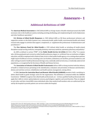 39
1
Douglas HE III, Drew CR. Allied health professions. 2004. Available at: http://www.bahaistudies.net/asma/alliedhealthprofessions.pdf
2
http://democrats.senate.gov/pdfs/reform/patient-protection-affordable-care-act-as-passed.pdf Washington, January 2010
3
Medical staff bylaws, policies, and rules and regulations of Piedmont Newnan Hospital.Policy on allied health professionals. 2008. Available at: http://
www.piedmont.org/doc/Page.asp?PageID=DOC000755
Annexure– 1
Additional definitions of AHP
The American Medical Association in 1965 defined AHPs as ‘A large cluster of health-related personnel who fulfill
necessary roles in the healthcare system, including assisting, facilitating, and complementing the work of physicians
and other healthcare specialists’. 1
U.S. Division of Allied Health Manpower, in 1969 defined AHPs as ‘All those professional, technical, and
supportive workers in the field of patient care, community health, public health, environmental health and related
research who engage in activities that support, complement, or supplement the professional of administrators and
practitioners’.11
The Pew Advisory Panel for Allied Health in 1992 defined allied health as including all health-related
disciplinesexceptnursing,medicine,osteopathy,dentistry,veterinarymedicine,optometry,pharmacyandpodiatry.1
An AHP, as defined in section 799B(5)
of the Public Health Service Act (USA) (42 U.S.C. 295p (5)
) is anyone
who: (A) has graduated and received an allied health professions degree or certificate from an institution of higher
education;and(B)isemployedwithaFederal,State,localortribal publichealthagency,orinasettingwherepatients
might require healthcare services, including acute care facilities, ambulatory care facilities, personal residences, and
other settings located in health professional shortage areas, medically underserved areas, or medically underserved
populations, as recognized by the Secretary of Health and Human Services.
The Association of Schools of Allied Health Professionals defines AHPs as being involved with the delivery
of health or related services pertaining to the identification, evaluation and prevention of diseases and disorders;
dietary and nutrition services; rehabilitation and health systems management, among others.
In 2006, Services for Australian Rural and Remote Allied Health (SARRAH) members held a workshop to
define allied health to guide strategic action for the organization. This definition is contained within the SARRAH
Constitution: ‘SARRAH recognises that allied health professionals are – tertiary qualified health professionals who
apply their skills to restore optimal physical, sensory, psychological, cognitive and social function. They are aligned
to each other and their clients’AHPs mean individuals other than medical staff members who are authorized by law
and by the hospital to provide patient care services within the hospital.
The Allied Health Ecosystem
 