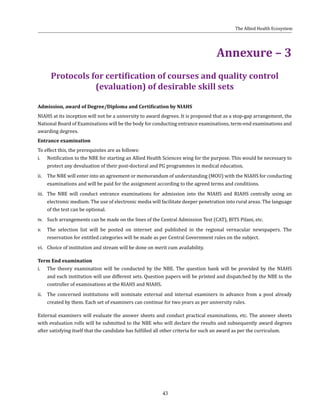 43
Annexure – 3
Protocols for certification of courses and quality control
(evaluation) of desirable skill sets
Admission, award of Degree/Diploma and Certification by NIAHS
NIAHS at its inception will not be a university to award degrees. It is proposed that as a stop-gap arrangement, the
National Board of Examinations will be the body for conducting entrance examinations, term-end examinations and
awarding degrees.
Entrance examination
To effect this, the prerequisites are as follows:
i.	 Notification to the NBE for starting an Allied Health Sciences wing for the purpose. This would be necessary to
protect any devaluation of their post-doctoral and PG programmes in medical education.
ii.	 The NBE will enter into an agreement or memorandum of understanding (MOU) with the NIAHS for conducting
examinations and will be paid for the assignment according to the agreed terms and conditions.
iii.	 The NBE will conduct entrance examinations for admission into the NIAHS and RIAHS centrally using an
electronic medium. The use of electronic media will facilitate deeper penetration into rural areas. The language
of the test can be optional.
iv.	 Such arrangements can be made on the lines of the Central Admission Test (CAT), BITS Pilani, etc.
v.	 The selection list will be posted on internet and published in the regional vernacular newspapers. The
reservation for entitled categories will be made as per Central Government rules on the subject.
vi.	 Choice of institution and stream will be done on merit cum availability.
Term End examination
i.	 The theory examination will be conducted by the NBE. The question bank will be provided by the NIAHS
and each institution will use different sets. Question papers will be printed and dispatched by the NBE to the
controller of examinations at the RIAHS and NIAHS.
ii.	 The concerned institutions will nominate external and internal examiners in advance from a pool already
created by them. Each set of examiners can continue for two years as per university rules.
External examiners will evaluate the answer sheets and conduct practical examinations, etc. The answer sheets
with evaluation rolls will be submitted to the NBE who will declare the results and subsequently award degrees
after satisfying itself that the candidate has fulfilled all other criteria for such an award as per the curriculum.
The Allied Health Ecosystem
 