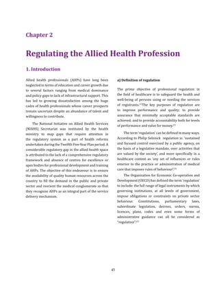 45
1. Introduction
Allied health professionals (AHPs) have long been
neglected in terms of education and career growth due
to several factors ranging from medical dominance
and policy gaps to lack of infrastructural support. This
has led to growing dissatisfaction among the huge
cadre of health professionals whose career prospects
remain uncertain despite an abundance of talent and
willingness to contribute.
The National Initiative on Allied Health Services
(NIAHS) Secretariat was instituted by the health
ministry to map gaps that require attention in
the regulatory system as a part of health reforms
undertaken during the Twelfth Five-Year Plan period. A
considerable regulatory gap in the allied health space
is attributed to the lack of a comprehensive regulatory
framework and absence of centres for excellence or
apex bodies for professional development and training
of AHPs. The objective of this endeavour is to ensure
the availability of quality human resources across the
country to fill the demand in the public and private
sector and reorient the medical conglomerate so that
they recognise AHPs as an integral part of the service
delivery mechanism.
Chapter 2
Regulating the Allied Health Profession
a) Definition of regulation
The prime objective of professional regulation in
the field of healthcare is to safeguard the health and
well-being of persons using or needing the services
of registrants.(1)
The key purposes of regulation are
to improve performance and quality; to provide
assurance that minimally acceptable standards are
achieved; and to provide accountability both for levels
of performance and value for money.(2)
The term ‘regulation’ can be defined in many ways.
According to Philip Selznick regulation is: ‘sustained
and focused control exercised by a public agency, on
the basis of a legislative mandate, over activities that
are valued by the society’, and more specifically in a
healthcare context as ‘any set of influences or rules
exterior to the practice or administration of medical
care that imposes rules of behaviour’.(3)
The Organisation for Economic Co-operation and
Development (OECD) has defined the term ‘regulation’
to include: the full range of legal instruments by which
governing institutions, at all levels of government,
impose obligations or constraints on private sector
behaviour. Constitutions, parliamentary laws,
subordinate legislation, decrees, orders, norms,
licences, plans, codes and even some forms of
administrative guidance can all be considered as
“regulation’’.(5)
 