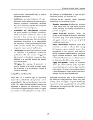 47
medical register is maintained, either by state or
government departments.
●● Certification: An acknowledgement of a pre-
determined level of achievement or performance,
generally recognising achievements exceeding
those set as minimum acceptable standards (such
as those set for licensing purposes).
●● Revalidation and recertification: Processes
that require individual practitioners to maintain/
collect appropriate evidence to attest to the
standards of their practice and to demonstrate
their continuing competence. The use of these
interventions is increasing as it is acknowledged
that the validity of certificates and qualifications
erodes over time and that skills, knowledge and
competence require periodic reaffirmation.
●● Credentialing: The systematic collection, review
and verification of a practitioner’s professional
qualifications. This often includes using patient
data to attest to the clinical competence of an
individual in a particular activity (e.g. specific
surgical procedures).
●● Privileging: The granting of permission to
perform specific professional activities under
the jurisdiction of an organisation’s (usually a
hospital’s) authority.(7)
c) Regulation and the market
While India has an extensive legal and regulatory
framework for public health delivery, there is a lack of
a nuanced policy that nurtures human resources for
health.Thereisalsoadisconnectbetweenbureaucratic
approaches to regulation and the realities of a health
sector dominated by private players. There is an urgent
need to introduce a regulatory framework to address
the challenges of standardisation of care provided,
rational use of drugs, free structures, etc.
Healthcare markets generally require regulatory
interventions for the following reasons:
●● Managing competition: Regulators act to ensure
a ‘level playing field’ and allow market forces to
deliver efficiency by limiting concentration of
power in monopolies.
●● Patient protection: Regulators protect the
patient or the consumer by assessing the quality
of services. They ensure that robust grievance
and appeal procedures are in place to protect
confidential patient data.
●● Public accountability: Regulators ensure that
consumers are able to choose from among
the healthcare options available as per their
expectations of cost, outcomes and needs in
quality.Tobeabletomakesuchchoices,consumers
require accurate information about healthcare
services. Providers must also be held accountable
for the services they deliver to the masses.
●● Supply management: Through its expansion
around the entire healthcare sector, regulation
ensures that optimal conditions of participation
and availability of care are maintained throughout.
It also addresses the issues of over- and under-
supply of services and other necessities.
Regulatory interventions need to be introduced at
the institutional and professional levels along with
creating a level playing field for public facilities by
reining in the largely unregulated private market. The
following approach can be used for the purpose as
indicated in the figure 2.
Regulating the Allied Health Profession
 