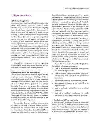 49
2. Situation in India
a) India’s policy pipeline
AnumberofcouncilssuchastheMedicalCouncilofIndia
(MCI), Dental Council of India (DCI), Pharmacy Council
of India (PCI) and the Indian Nursing Council(INC)
have already been established by Government of
India for regulating the standards of education and
training, as well as the registration of practitioners
in these fields. The aim is to prevent unqualified
people from practising and also for maintaining the
standards of these professions. However, there is no
central regulatory mechanism for AHPs. Till date, only
the states of Madhya Pradesh, Himachal Pradesh and
Kerala have a statute governing the state paramedical
council which regulates education, recognises courses
and maintains registers. For education and training
of AHPs, there are a number of courses ranging from
short-term (up to 3 months), certificate, diploma and
graduation.
Attempts are being made to create a regulatory
framework on similar lines as the MCI and DCI. No
consensus has been reached at the highest level.
b) Regulation of AHP’s at national level
The absence of any statutory provision implies that the
regulatory function is not appropriate. Rapid strides in
medical technology have led to an increase in demand
of support staff with various skills, and large cohorts
of such on-the-job trained personnel have entered
the field. There is no set process for recognising
the new centres that offer training in various allied
health programmes except for programmes under the
Rehabilitation Council of India (RCI), MCI, INC and DCI.
Though the RCI lacks statutory support, it regulates
training programmes and training institutes in the
rehabilitation and disability sector.
In view of the desperate need for a comprehensive
regulatory framework to ensure uniform training,
employment and standardisation for allied health
services staff, the Paramedical Council Bill, 2007 was
drafted and subsequently proposed in the Parliament.
This Bill aimed to set up three councils to regulate
physiotherapists and occupational therapists, medical
laboratory technicians and radiology technicians, with
minimum educational and professional standards
for each. It mandated that every practising AHP be
registered with the council. It was also proposed that
all clinical establishments can only appoint those AHPs
who are registered with their respective councils.
Unfortunately, the Bill was pending and eventually
lapsed, leading to a void across the allied health cadres.
Professions with large cadres such as those for
physiotherapy, optometry, radiology and medical
laboratory technicians, which have stronger national
associations have, therefore, been trying to push the
agenda for the formation of their professional councils
through the government machinery. It is to be noted
that the formation of separate councils for each and
every cadre will lead to confusion and conflict of
powers, and encourage competition between them,
which may not develop in a healthy way to promote
the allied health profession.
Due to this absence of a standard-setting body in
the field, the following problems arise:
●● Lack of standardised entry-level qualifications
and examination procedures
●● Lack of national standards and benchmarks for
accreditation and regulation of paramedical
institutions
●● No certifying authority for paramedical courses
●● No grievance mechanism at the central level to
address issues
●● Lack of uniformity and enforcement of ethical
standards
●● Lack of a regulatory mechanism for skills
assessment in cases of upgradation of personnel.
c) Regulation of AHPs at state levels
At present, the RCI regulates training programmes and
training institutes in the rehabilitation and disability
sector. The Paramedical Council and Specialty Council
under state governments exist in certain states such
as Maharashtra, Madhya Pradesh, New Delhi, Kerala,
Regulating the Allied Health Profession
 