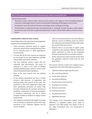 51
BOX 2 The Proposed Paramedical and Physiotherapy Central Councils Bill, 2007
The Bill further states:
●● ‘Paramedic’ means a person whose name has been entered in the registers of the Paramedical (Medical
Laboratory Technology) Central Council and Paramedical (Radiology Technology) Central Council.
●● Paramedical’ means the medical laboratory technology and the radiology technology.
●● The Bill defines occupational therapy and physiotherapy as ‘medically directed’ therapies, which implies
that patients may not be able to approach professionals in either of these fields without a reference from a
doctor.
Commonalities within the state councils
IntheIndiancontext,fewstateshaveframedlegislation
to govern the paramedical profession.
●● These provisions primarily intend to regulate
education and prescribe standards thereof. There
are no licensing exams or skills upgradation/
renewal system.
●● It is seen that all the state councils are supported
by acts passed by the state legislative assembly
with partially autonomous authority.
●● The final authority remains vested with the
respective state governments. The tenure of
authority is 5 years in the states of Madhya
Pradesh and Maharashtra while it is 3 years in the
states of Himachal Pradesh and Kerala.
●● None of the state councils have any political
standing.
●● All the present paramedical acts have a similar
structure with provision of registration and
licensing along with renewal of the same. The
provisions to deal with malpractices along with
other punishment provisions are similar. Only
the state of Kerala has the exclusive provision of
mandatory employment of licensed paramedics
in healthcare institutions. The Act in Kerala
mandates healthcare facilities to employ trained
professionals.
●● The standards mentioned with regard to training
and curriculums are general in all the states with
provisions of UG, certificate, diploma and PG
courses available.
●● There is also the provision for university affiliation
with the council on fulfilling certain set criteria.
The education and training of trainees falls under
the control of the state council.
●● However there is no provision of regular audits
conducted in the institutes affiliated. Instead the
audits conducted are done by the designated
Charted Accountant (CA) as and when required.
●● All the councils have similar punitive powers with
the appellative authority vested with the state
government.
The present councils in India were analysed using a
comparative tool on the following ten parameters:-
i.	 Legislative backup supporting the council
ii.	 The controlling authority
iii.	 Tenure of the authority
iv.	 Any political affiliation
v.	 Key provisions in the document
vi.	 Training and curriculum
vii.	 Restrictive provisions
viii.	Promotive provision
ix.	 Disciplinary provision
x.	 Appellative provision
The findings of the comparative analysis elucidate
differences in regulatory bodies across states as
depicted in the table below: The details of few of
the “State Paramedical Acts” are enumerated in
appendix-3.
Regulating the Allied Health Profession
 