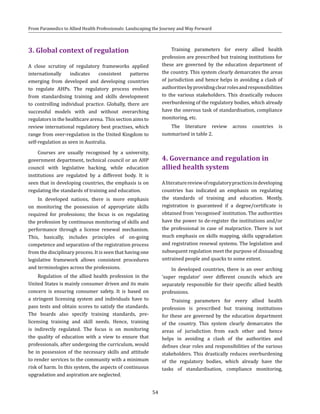 54
From Paramedics to Allied Health Professionals: Landscaping the Journey and Way Forward
3. Global context of regulation
A close scrutiny of regulatory frameworks applied
internationally indicates consistent patterns
emerging from developed and developing countries
to regulate AHPs. The regulatory process evolves
from standardising training and skills development
to controlling individual practice. Globally, there are
successful models with and without overarching
regulators in the healthcare arena. This section aims to
review international regulatory best practises, which
range from over-regulation in the United Kingdom to
self-regulation as seen in Australia.
Courses are usually recognised by a university,
government department, technical council or an AHP
council with legislative backing, while education
institutions are regulated by a different body. It is
seen that in developing countries, the emphasis is on
regulating the standards of training and education.
In developed nations, there is more emphasis
on monitoring the possession of appropriate skills
required for professions; the focus is on regulating
the profession by continuous monitoring of skills and
performance through a license renewal mechanism.
This, basically, includes principles of on-going
competence and separation of the registration process
from the disciplinary process. It is seen that having one
legislative framework allows consistent procedures
and terminologies across the professions.
Regulation of the allied health profession in the
United States is mainly consumer driven and its main
concern is ensuring consumer safety. It is based on
a stringent licensing system and individuals have to
pass tests and obtain scores to satisfy the standards.
The boards also specify training standards, pre-
licensing training and skill needs. Hence, training
is indirectly regulated. The focus is on monitoring
the quality of education with a view to ensure that
professionals, after undergoing the curriculum, would
be in possession of the necessary skills and attitude
to render services to the community with a minimum
risk of harm. In this system, the aspects of continuous
upgradation and aspiration are neglected.
Training parameters for every allied health
profession are prescribed but training institutions for
these are governed by the education department of
the country. This system clearly demarcates the areas
of jurisdiction and hence helps in avoiding a clash of
authoritiesbyprovidingclearrolesandresponsibilities
to the various stakeholders. This drastically reduces
overburdening of the regulatory bodies, which already
have the onerous task of standardisation, compliance
monitoring, etc.
The literature review across countries is
summarised in table 2.
4. Governance and regulation in
allied health system
Aliteraturereviewofregulatorypracticesindeveloping
countries has indicated an emphasis on regulating
the standards of training and education. Mostly,
registration is guaranteed if a degree/certificate is
obtained from ‘recognised’ institution. The authorities
have the power to de-register the institutions and/or
the professional in case of malpractice. There is not
much emphasis on skills mapping, skills upgradation
and registration renewal systems. The legislation and
subsequent regulation meet the purpose of dissuading
untrained people and quacks to some extent.
In developed countries, there is an over arching
‘super regulator’ over different councils which are
separately responsible for their specific allied health
professions.
Training parameters for every allied health
profession is prescribed but training institutions
for these are governed by the education department
of the country. This system clearly demarcates the
areas of jurisdiction from each other and hence
helps in avoiding a clash of the authorities and
defines clear roles and responsibilities of the various
stakeholders. This drastically reduces overburdening
of the regulatory bodies, which already have the
tasks of standardisation, compliance monitoring,
 