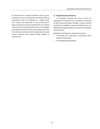 55
etc. Possession of a degree/certificate may be a pre-
requisite but it does not guarantee licensing. Skill and
competence levels are mapped on a regular basis.
The conduct and behaviour of the professional is
taken seriously and attracts penalty. The cost element
involved in the licensing system needs to be weighed
in perspective with the merits of imposing restrictions
for entering a profession and the urgent need to make
human resources with minimum skills available at
minimal cost.
a)	 Regulating the profession
In developed countries the focus is more on
regulating the profession by continuous monitoring
of skills and performance through a license renewal
mechanism. In addition, conduct and ethical issues are
addressed through disciplinary institutions integrated
into the system.
Regulation of professions comprises two parts
●● Accrediting the institutions (measuring them
against benchmarks)
●● Accrediting the programmes
Regulating the Allied Health Profession
 