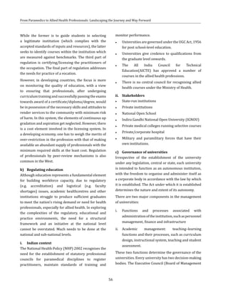 56
From Paramedics to Allied Health Professionals: Landscaping the Journey and Way Forward
While the former is to guide students in selecting
a legitimate institution (which complies with the
accepted standards of inputs and resources), the latter
seeks to identify courses within the institution which
are measured against benchmarks. The third part of
regulation is certifying/licensing the practitioners of
the occupation. The final part of regulation addresses
the needs for practice of a vocation.
However, in developing countries, the focus is more
on monitoring the quality of education, with a view
to ensuring that professionals, after undergoing
curriculumtrainingandsuccessfullypassingtheexams
towards award of a certificate/diploma/degree, would
be in possession of the necessary skills and attitudes to
render services to the community with minimum risk
of harm. In this system, the elements of continuous up
gradation and aspiration get neglected. However, there
is a cost element involved in the licensing system. In
a developing economy, one has to weigh the merits of
over-restriction in the profession with that of making
available an abundant supply of professionals with the
minimum required skills at the least cost. Regulation
of professionals by peer-review mechanisms is also
common in the West.
b)	 Regulating education
Although education represents a fundamental element
for building workforce capacity, due to regulatory
(e.g. accreditation) and logistical (e.g. faculty
shortages) issues, academic healthcentres and other
institutions struggle to produce sufficient graduates
to meet the nation’s rising demand or need for health
professionals, especially for allied health. In exploring
the complexities of the regulatory, educational and
practice environments, the need for a structural
framework and an initiative at the national level
cannot be overstated. Much needs to be done at the
national and sub-national levels.
i.	 Indian context
The National Health Policy (NHP) 2002 recognises the
need for the establishment of statutory professional
councils for paramedical disciplines to register
practitioners, maintain standards of training and
monitor performance.
●● Universities are governed under the UGC Act, 1956
for post school-level education.
●● Universities give credence to qualifications from
the graduate level onwards.
●● The All India Council for Technical
Education(AICTE) has approved a number of
courses in the allied health professions.
●● There is no central council for recognising allied
health courses under the Ministry of Health.
ii.	 Stakeholders
●● State-run institutions
●● Private institutions
●● National Open School
●● Indira Gandhi National Open University (IGNOU)
●● Private medical colleges running selective courses
●● Private/corporate hospital
●● Military and paramilitary forces that have their
own institutions.
c)	 Governance of universities
Irrespective of the establishment of the university
under any legislation, central or state, each university
is intended to function as an autonomous institution,
with the freedom to organise and administer itself as
a corporate body in accordance with the law by which
it is established. The Act under which it is established
determines the nature and extent of its autonomy.
There are two major components in the management
of universities:
i.	 Functions and processes associated with
administrationoftheinstitution,suchaspersonnel
management, finance and infrastructure
ii.	 Academic management: teaching–learning
functions and their processes, such as curriculum
design, instructional system, teaching and student
assessment.
These two functions determine the governance of the
universities. Every university has two decision-making
bodies. The Executive Council (Board of Management
 