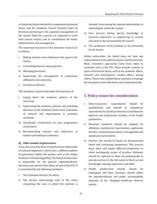 57
orSyndicate)dealswiththefirstcomponentmentioned
above, and the Academic Council (Senate) takes all
decisions pertaining to the academic management of
the system. Both the councils are expected to work
with mutual respect and in coordination for better
administration and management.
The important functions of the Executive Council are
as follows:
i.	 Making statutes and ordinances that govern the
system
ii.	 Controlling finances and properties
iii.	 Managing personnel
iv.	 Supervising the management of institutions
affiliated to the university
v.	 Grievance redressal
The Academic Council undertakes the functions of:
i.	 Laying down the academic policies of the
university
ii.	 Supervising the academic policies and providing
direction on the method of instruction, evaluation
of research and improvement in academic
standards
iii.	 Interfaculty coordination for joint programmes
and projects
iv.	 Recommending statutes and ordinances in
matters pertaining to academics.
d)	 Other models of governance
It was also seen that there are professional universities
of national importance which have a different pattern
of governance within the system, such as the Indian
Institutes of Technology(IITs). The Board of Governors
is responsible for the general superintendence,
direction and control of the affairs of each of the IITs. It
is constituted by the following members:
i.	 The Chairman Director Ex-officio
ii.	 One person representing each of the states
comprising the zone in which the institute is
situated, from among the reputed industrialists or
technologists within the system
iii.	 Four persons having special knowledge or
practical experience in engineering or science
education to be nominated by the Council
iv.	 Two professors of the institute, to be nominated
by the Senate.
Unlike universities, the Board does not have any
representation from political parties and bureaucrats.
Many innovative approaches have been taken in
institutes such as the IITs. These include creation of
posts of functional deans, such as for academic affairs,
research and development, student affairs, among
others. These have enabled these institutes to manage
the disciplines more effectively and comprehensively.
5. Policy issues for consideration
i.	 Entry-to-practice requirements should be
standardised and limited to competence
assessments for health professions to facilitate the
physical and professional mobility of the health
professions.
ii.	 Minimum standards should be adapted for
affiliation, institutional requirements, application
formats, evaluation procedures, and appellate and
adjudication procedures.
iii.	 Practice acts should be based on demonstrated
initial and continuing competence. This process
must allow and expect different professions to
share overlapping scopes of practice. Pathways
should be explored to allow all professionals to
provide services to the full extent of their current
knowledge, training, experience and skills.
iv.	 Health professional boards should be
redesigned and their functions should reflect
the interdisciplinary and public accountability
demands of the changing healthcare delivery
system.
Regulating the Allied Health Profession
 